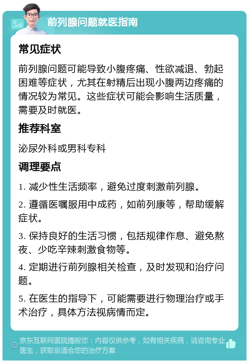 前列腺问题就医指南 常见症状 前列腺问题可能导致小腹疼痛、性欲减退、勃起困难等症状，尤其在射精后出现小腹两边疼痛的情况较为常见。这些症状可能会影响生活质量，需要及时就医。 推荐科室 泌尿外科或男科专科 调理要点 1. 减少性生活频率，避免过度刺激前列腺。 2. 遵循医嘱服用中成药，如前列康等，帮助缓解症状。 3. 保持良好的生活习惯，包括规律作息、避免熬夜、少吃辛辣刺激食物等。 4. 定期进行前列腺相关检查，及时发现和治疗问题。 5. 在医生的指导下，可能需要进行物理治疗或手术治疗，具体方法视病情而定。