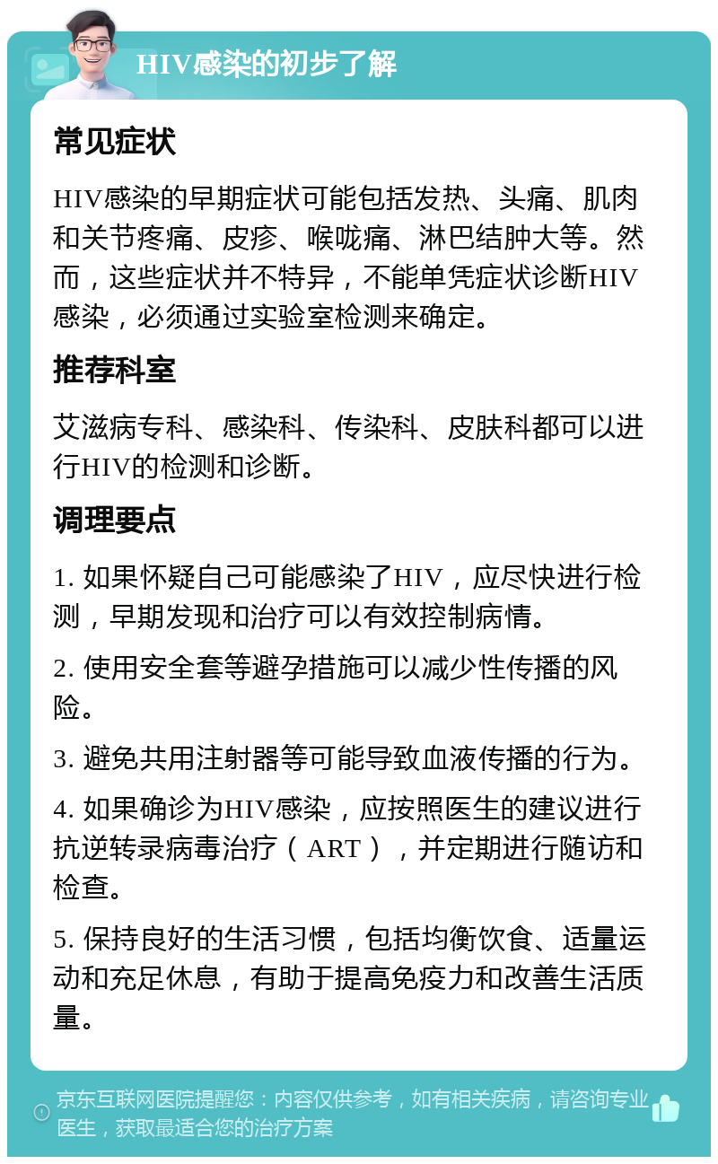 HIV感染的初步了解 常见症状 HIV感染的早期症状可能包括发热、头痛、肌肉和关节疼痛、皮疹、喉咙痛、淋巴结肿大等。然而，这些症状并不特异，不能单凭症状诊断HIV感染，必须通过实验室检测来确定。 推荐科室 艾滋病专科、感染科、传染科、皮肤科都可以进行HIV的检测和诊断。 调理要点 1. 如果怀疑自己可能感染了HIV，应尽快进行检测，早期发现和治疗可以有效控制病情。 2. 使用安全套等避孕措施可以减少性传播的风险。 3. 避免共用注射器等可能导致血液传播的行为。 4. 如果确诊为HIV感染，应按照医生的建议进行抗逆转录病毒治疗（ART），并定期进行随访和检查。 5. 保持良好的生活习惯，包括均衡饮食、适量运动和充足休息，有助于提高免疫力和改善生活质量。