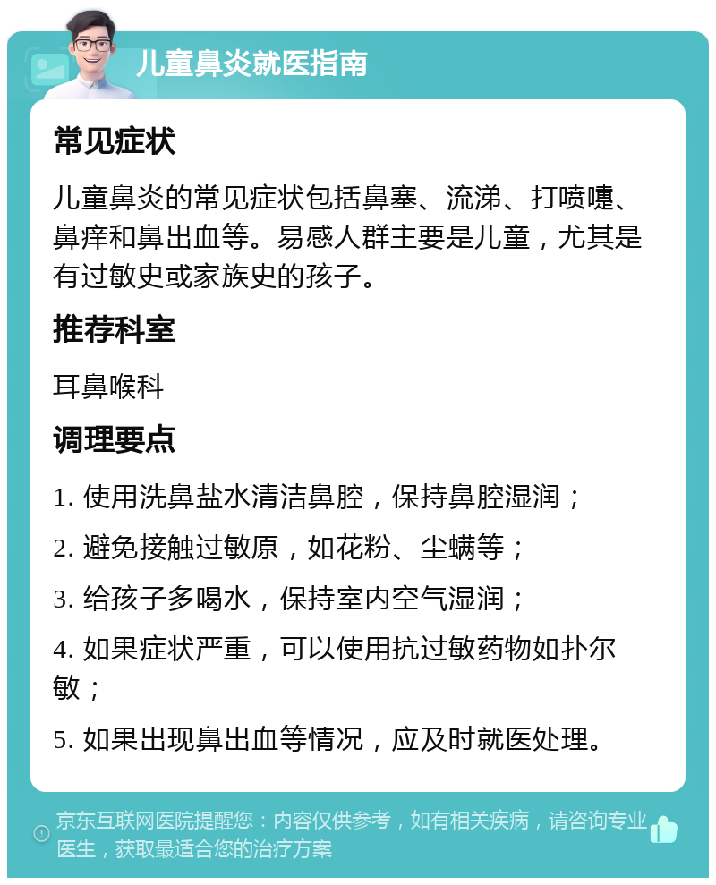 儿童鼻炎就医指南 常见症状 儿童鼻炎的常见症状包括鼻塞、流涕、打喷嚏、鼻痒和鼻出血等。易感人群主要是儿童，尤其是有过敏史或家族史的孩子。 推荐科室 耳鼻喉科 调理要点 1. 使用洗鼻盐水清洁鼻腔，保持鼻腔湿润； 2. 避免接触过敏原，如花粉、尘螨等； 3. 给孩子多喝水，保持室内空气湿润； 4. 如果症状严重，可以使用抗过敏药物如扑尔敏； 5. 如果出现鼻出血等情况，应及时就医处理。