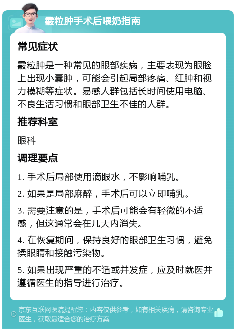 霰粒肿手术后喂奶指南 常见症状 霰粒肿是一种常见的眼部疾病，主要表现为眼睑上出现小囊肿，可能会引起局部疼痛、红肿和视力模糊等症状。易感人群包括长时间使用电脑、不良生活习惯和眼部卫生不佳的人群。 推荐科室 眼科 调理要点 1. 手术后局部使用滴眼水，不影响哺乳。 2. 如果是局部麻醉，手术后可以立即哺乳。 3. 需要注意的是，手术后可能会有轻微的不适感，但这通常会在几天内消失。 4. 在恢复期间，保持良好的眼部卫生习惯，避免揉眼睛和接触污染物。 5. 如果出现严重的不适或并发症，应及时就医并遵循医生的指导进行治疗。