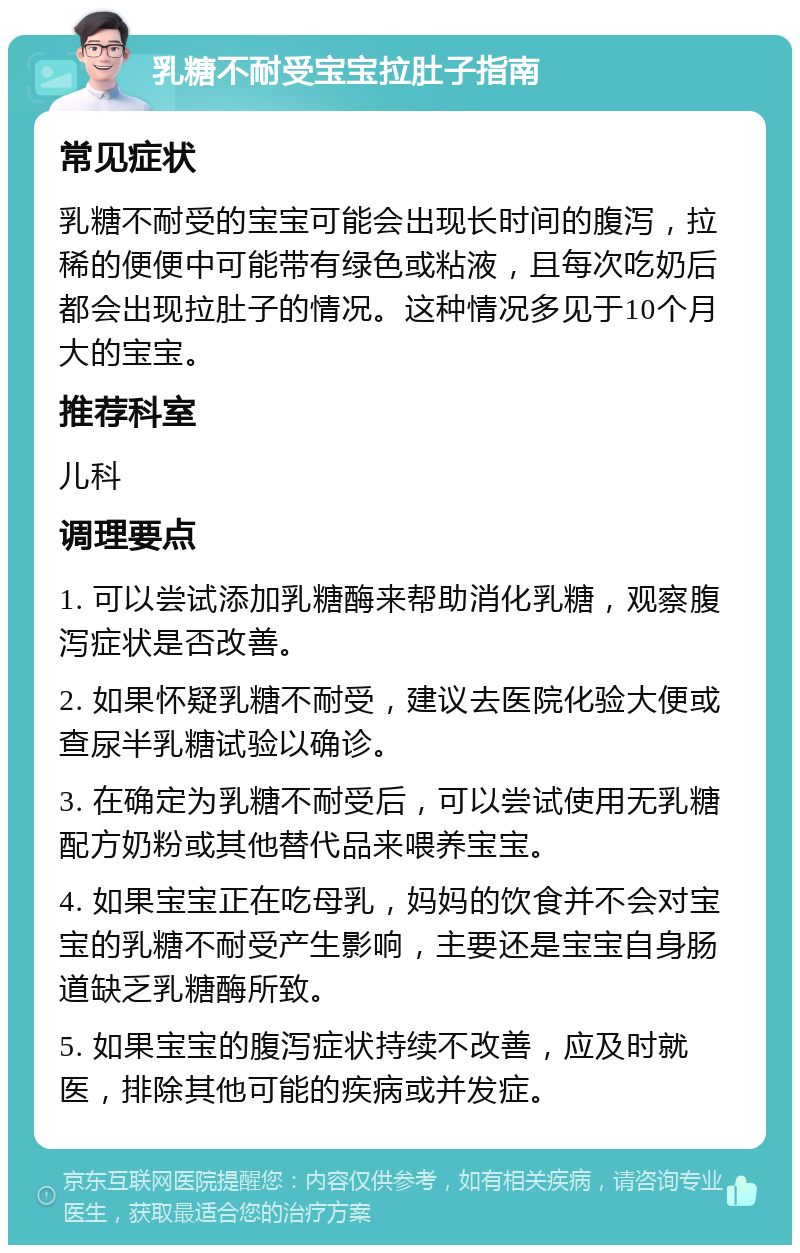 乳糖不耐受宝宝拉肚子指南 常见症状 乳糖不耐受的宝宝可能会出现长时间的腹泻，拉稀的便便中可能带有绿色或粘液，且每次吃奶后都会出现拉肚子的情况。这种情况多见于10个月大的宝宝。 推荐科室 儿科 调理要点 1. 可以尝试添加乳糖酶来帮助消化乳糖，观察腹泻症状是否改善。 2. 如果怀疑乳糖不耐受，建议去医院化验大便或查尿半乳糖试验以确诊。 3. 在确定为乳糖不耐受后，可以尝试使用无乳糖配方奶粉或其他替代品来喂养宝宝。 4. 如果宝宝正在吃母乳，妈妈的饮食并不会对宝宝的乳糖不耐受产生影响，主要还是宝宝自身肠道缺乏乳糖酶所致。 5. 如果宝宝的腹泻症状持续不改善，应及时就医，排除其他可能的疾病或并发症。