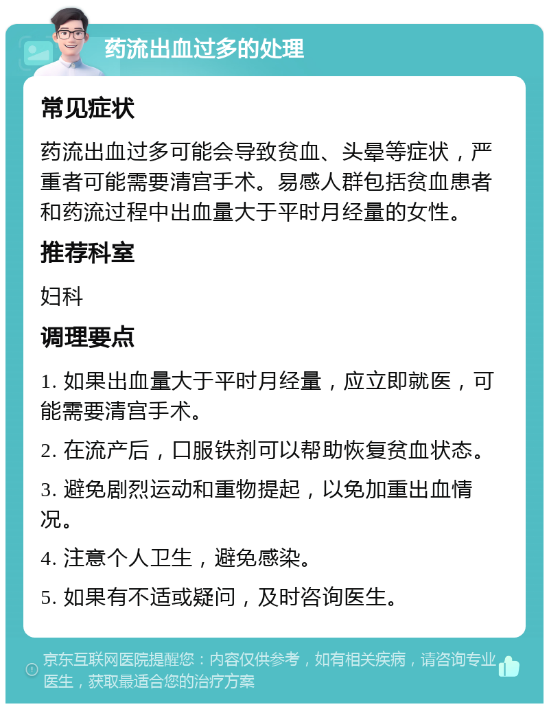 药流出血过多的处理 常见症状 药流出血过多可能会导致贫血、头晕等症状，严重者可能需要清宫手术。易感人群包括贫血患者和药流过程中出血量大于平时月经量的女性。 推荐科室 妇科 调理要点 1. 如果出血量大于平时月经量，应立即就医，可能需要清宫手术。 2. 在流产后，口服铁剂可以帮助恢复贫血状态。 3. 避免剧烈运动和重物提起，以免加重出血情况。 4. 注意个人卫生，避免感染。 5. 如果有不适或疑问，及时咨询医生。