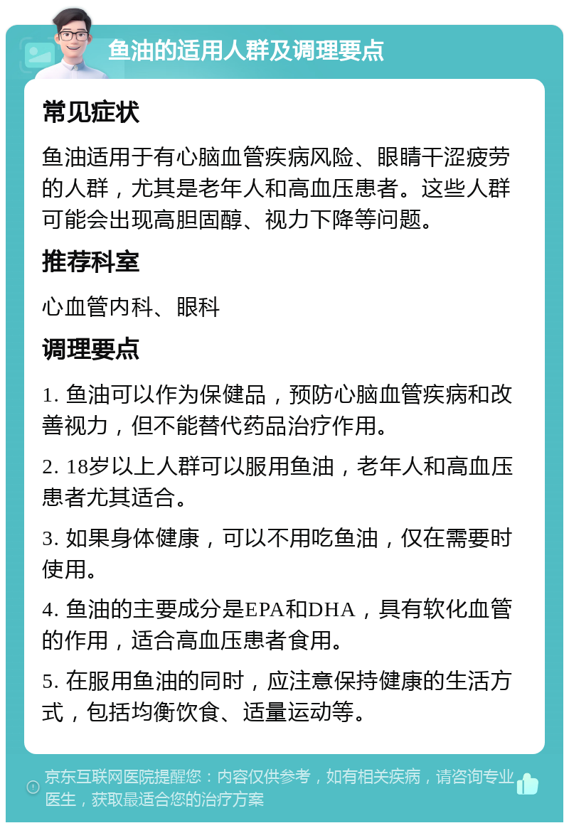 鱼油的适用人群及调理要点 常见症状 鱼油适用于有心脑血管疾病风险、眼睛干涩疲劳的人群，尤其是老年人和高血压患者。这些人群可能会出现高胆固醇、视力下降等问题。 推荐科室 心血管内科、眼科 调理要点 1. 鱼油可以作为保健品，预防心脑血管疾病和改善视力，但不能替代药品治疗作用。 2. 18岁以上人群可以服用鱼油，老年人和高血压患者尤其适合。 3. 如果身体健康，可以不用吃鱼油，仅在需要时使用。 4. 鱼油的主要成分是EPA和DHA，具有软化血管的作用，适合高血压患者食用。 5. 在服用鱼油的同时，应注意保持健康的生活方式，包括均衡饮食、适量运动等。