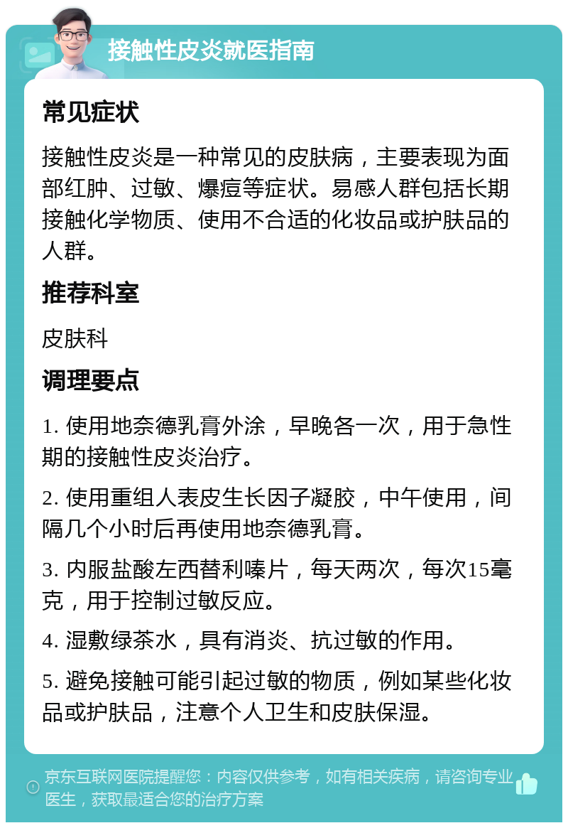 接触性皮炎就医指南 常见症状 接触性皮炎是一种常见的皮肤病，主要表现为面部红肿、过敏、爆痘等症状。易感人群包括长期接触化学物质、使用不合适的化妆品或护肤品的人群。 推荐科室 皮肤科 调理要点 1. 使用地奈德乳膏外涂，早晚各一次，用于急性期的接触性皮炎治疗。 2. 使用重组人表皮生长因子凝胶，中午使用，间隔几个小时后再使用地奈德乳膏。 3. 内服盐酸左西替利嗪片，每天两次，每次15毫克，用于控制过敏反应。 4. 湿敷绿茶水，具有消炎、抗过敏的作用。 5. 避免接触可能引起过敏的物质，例如某些化妆品或护肤品，注意个人卫生和皮肤保湿。