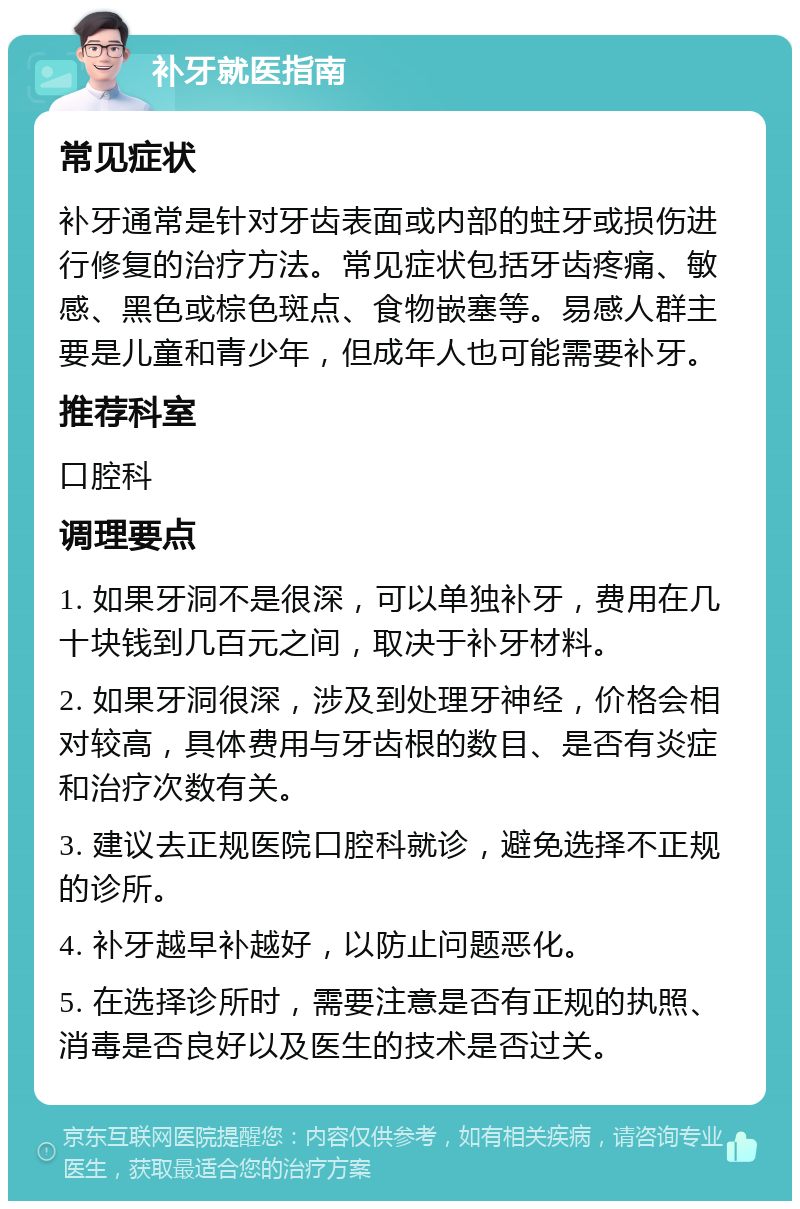 补牙就医指南 常见症状 补牙通常是针对牙齿表面或内部的蛀牙或损伤进行修复的治疗方法。常见症状包括牙齿疼痛、敏感、黑色或棕色斑点、食物嵌塞等。易感人群主要是儿童和青少年，但成年人也可能需要补牙。 推荐科室 口腔科 调理要点 1. 如果牙洞不是很深，可以单独补牙，费用在几十块钱到几百元之间，取决于补牙材料。 2. 如果牙洞很深，涉及到处理牙神经，价格会相对较高，具体费用与牙齿根的数目、是否有炎症和治疗次数有关。 3. 建议去正规医院口腔科就诊，避免选择不正规的诊所。 4. 补牙越早补越好，以防止问题恶化。 5. 在选择诊所时，需要注意是否有正规的执照、消毒是否良好以及医生的技术是否过关。