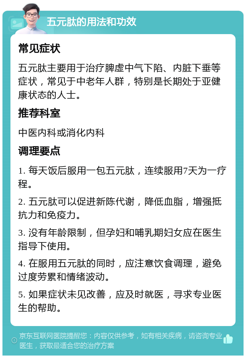 五元肽的用法和功效 常见症状 五元肽主要用于治疗脾虚中气下陷、内脏下垂等症状，常见于中老年人群，特别是长期处于亚健康状态的人士。 推荐科室 中医内科或消化内科 调理要点 1. 每天饭后服用一包五元肽，连续服用7天为一疗程。 2. 五元肽可以促进新陈代谢，降低血脂，增强抵抗力和免疫力。 3. 没有年龄限制，但孕妇和哺乳期妇女应在医生指导下使用。 4. 在服用五元肽的同时，应注意饮食调理，避免过度劳累和情绪波动。 5. 如果症状未见改善，应及时就医，寻求专业医生的帮助。