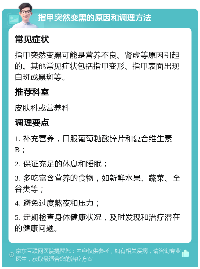 指甲突然变黑的原因和调理方法 常见症状 指甲突然变黑可能是营养不良、肾虚等原因引起的。其他常见症状包括指甲变形、指甲表面出现白斑或黑斑等。 推荐科室 皮肤科或营养科 调理要点 1. 补充营养，口服葡萄糖酸锌片和复合维生素B； 2. 保证充足的休息和睡眠； 3. 多吃富含营养的食物，如新鲜水果、蔬菜、全谷类等； 4. 避免过度熬夜和压力； 5. 定期检查身体健康状况，及时发现和治疗潜在的健康问题。