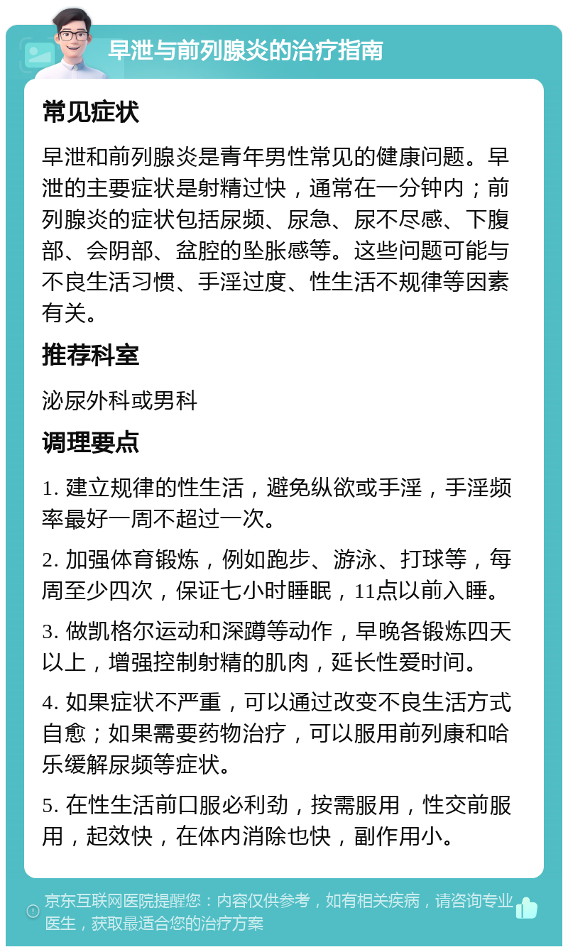 早泄与前列腺炎的治疗指南 常见症状 早泄和前列腺炎是青年男性常见的健康问题。早泄的主要症状是射精过快，通常在一分钟内；前列腺炎的症状包括尿频、尿急、尿不尽感、下腹部、会阴部、盆腔的坠胀感等。这些问题可能与不良生活习惯、手淫过度、性生活不规律等因素有关。 推荐科室 泌尿外科或男科 调理要点 1. 建立规律的性生活，避免纵欲或手淫，手淫频率最好一周不超过一次。 2. 加强体育锻炼，例如跑步、游泳、打球等，每周至少四次，保证七小时睡眠，11点以前入睡。 3. 做凯格尔运动和深蹲等动作，早晚各锻炼四天以上，增强控制射精的肌肉，延长性爱时间。 4. 如果症状不严重，可以通过改变不良生活方式自愈；如果需要药物治疗，可以服用前列康和哈乐缓解尿频等症状。 5. 在性生活前口服必利劲，按需服用，性交前服用，起效快，在体内消除也快，副作用小。