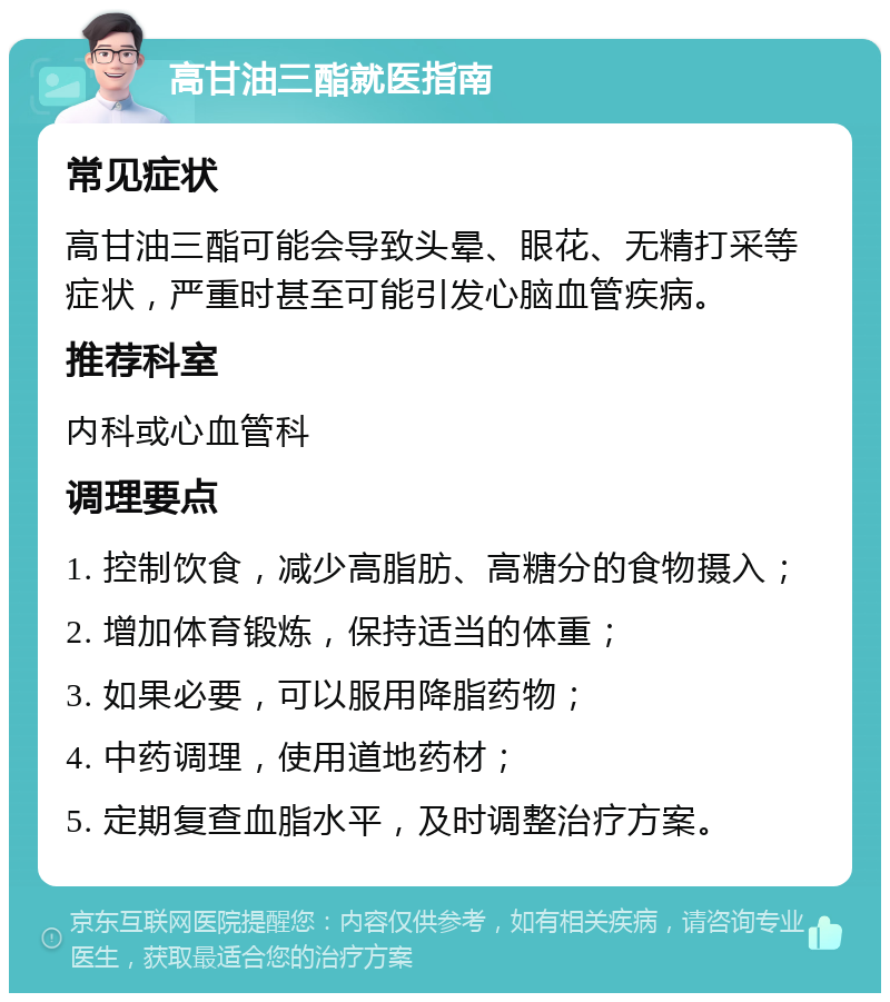 高甘油三酯就医指南 常见症状 高甘油三酯可能会导致头晕、眼花、无精打采等症状，严重时甚至可能引发心脑血管疾病。 推荐科室 内科或心血管科 调理要点 1. 控制饮食，减少高脂肪、高糖分的食物摄入； 2. 增加体育锻炼，保持适当的体重； 3. 如果必要，可以服用降脂药物； 4. 中药调理，使用道地药材； 5. 定期复查血脂水平，及时调整治疗方案。