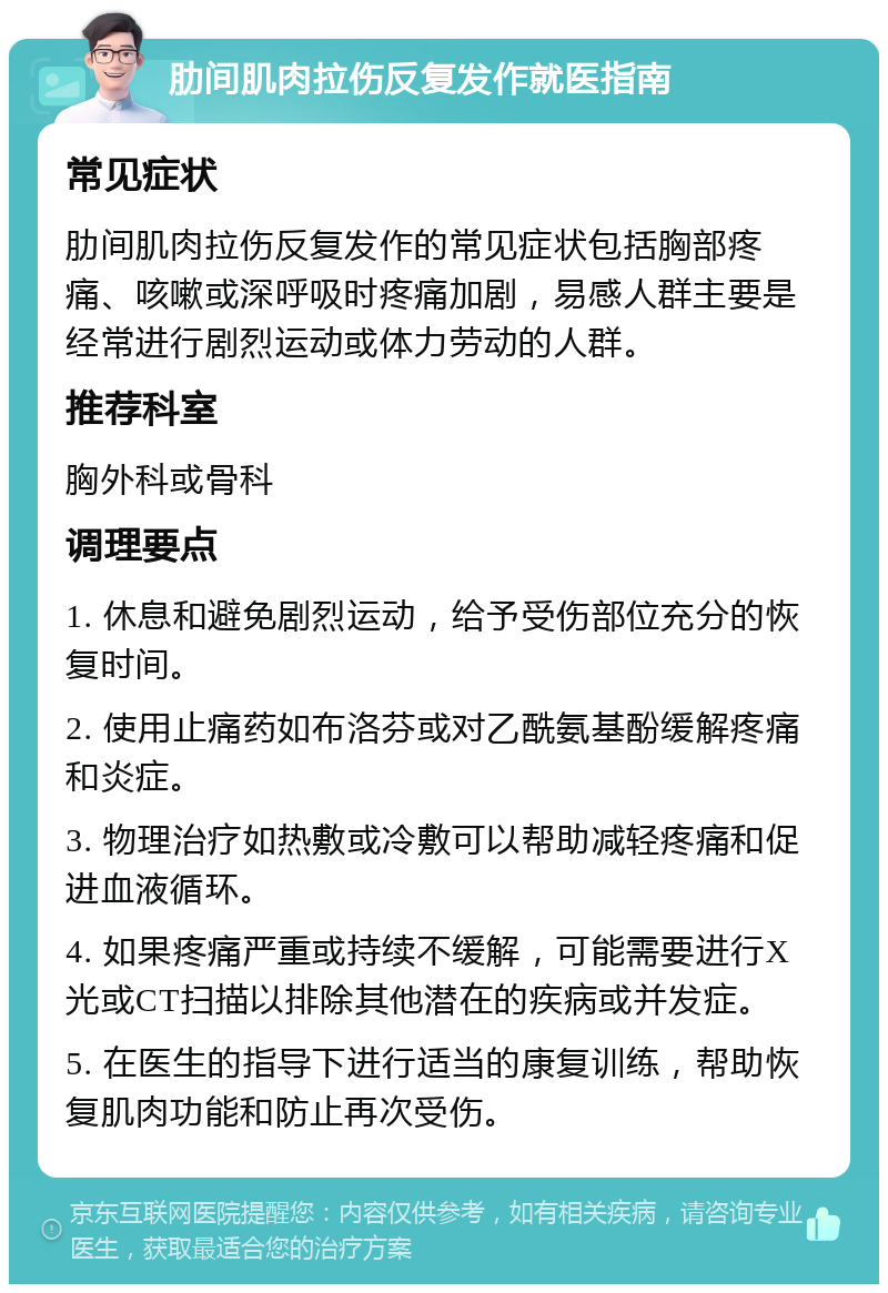 肋间肌肉拉伤反复发作就医指南 常见症状 肋间肌肉拉伤反复发作的常见症状包括胸部疼痛、咳嗽或深呼吸时疼痛加剧，易感人群主要是经常进行剧烈运动或体力劳动的人群。 推荐科室 胸外科或骨科 调理要点 1. 休息和避免剧烈运动，给予受伤部位充分的恢复时间。 2. 使用止痛药如布洛芬或对乙酰氨基酚缓解疼痛和炎症。 3. 物理治疗如热敷或冷敷可以帮助减轻疼痛和促进血液循环。 4. 如果疼痛严重或持续不缓解，可能需要进行X光或CT扫描以排除其他潜在的疾病或并发症。 5. 在医生的指导下进行适当的康复训练，帮助恢复肌肉功能和防止再次受伤。