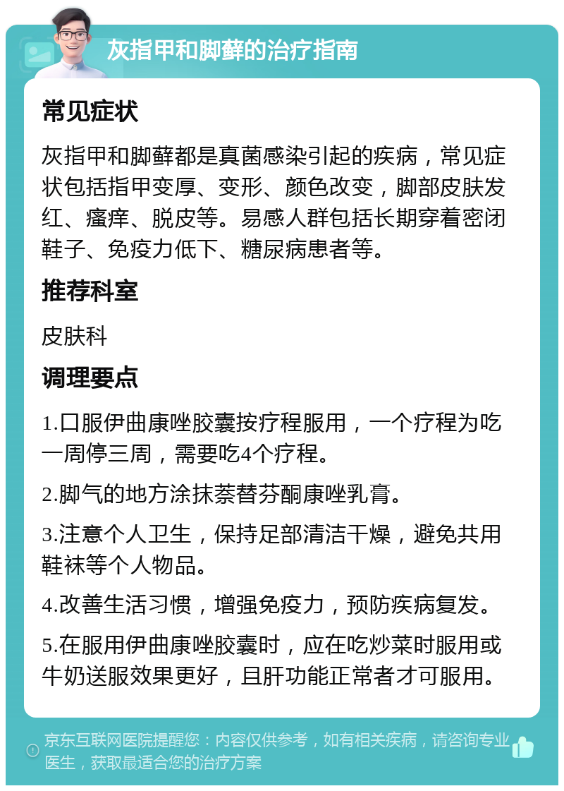 灰指甲和脚藓的治疗指南 常见症状 灰指甲和脚藓都是真菌感染引起的疾病，常见症状包括指甲变厚、变形、颜色改变，脚部皮肤发红、瘙痒、脱皮等。易感人群包括长期穿着密闭鞋子、免疫力低下、糖尿病患者等。 推荐科室 皮肤科 调理要点 1.口服伊曲康唑胶囊按疗程服用，一个疗程为吃一周停三周，需要吃4个疗程。 2.脚气的地方涂抹萘替芬酮康唑乳膏。 3.注意个人卫生，保持足部清洁干燥，避免共用鞋袜等个人物品。 4.改善生活习惯，增强免疫力，预防疾病复发。 5.在服用伊曲康唑胶囊时，应在吃炒菜时服用或牛奶送服效果更好，且肝功能正常者才可服用。