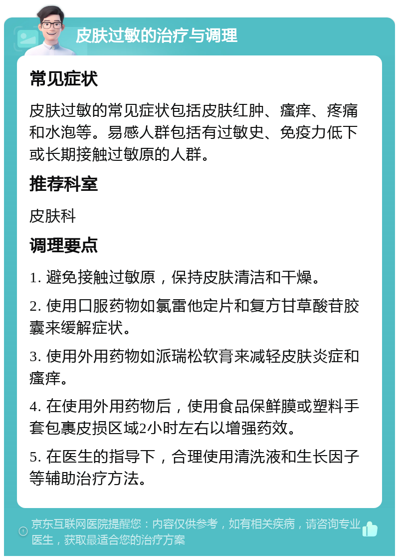 皮肤过敏的治疗与调理 常见症状 皮肤过敏的常见症状包括皮肤红肿、瘙痒、疼痛和水泡等。易感人群包括有过敏史、免疫力低下或长期接触过敏原的人群。 推荐科室 皮肤科 调理要点 1. 避免接触过敏原，保持皮肤清洁和干燥。 2. 使用口服药物如氯雷他定片和复方甘草酸苷胶囊来缓解症状。 3. 使用外用药物如派瑞松软膏来减轻皮肤炎症和瘙痒。 4. 在使用外用药物后，使用食品保鲜膜或塑料手套包裹皮损区域2小时左右以增强药效。 5. 在医生的指导下，合理使用清洗液和生长因子等辅助治疗方法。