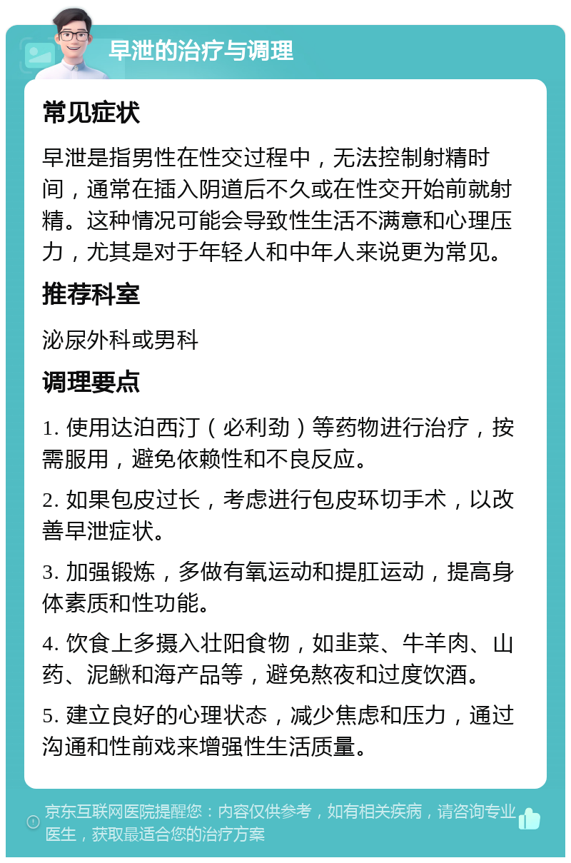 早泄的治疗与调理 常见症状 早泄是指男性在性交过程中，无法控制射精时间，通常在插入阴道后不久或在性交开始前就射精。这种情况可能会导致性生活不满意和心理压力，尤其是对于年轻人和中年人来说更为常见。 推荐科室 泌尿外科或男科 调理要点 1. 使用达泊西汀（必利劲）等药物进行治疗，按需服用，避免依赖性和不良反应。 2. 如果包皮过长，考虑进行包皮环切手术，以改善早泄症状。 3. 加强锻炼，多做有氧运动和提肛运动，提高身体素质和性功能。 4. 饮食上多摄入壮阳食物，如韭菜、牛羊肉、山药、泥鳅和海产品等，避免熬夜和过度饮酒。 5. 建立良好的心理状态，减少焦虑和压力，通过沟通和性前戏来增强性生活质量。