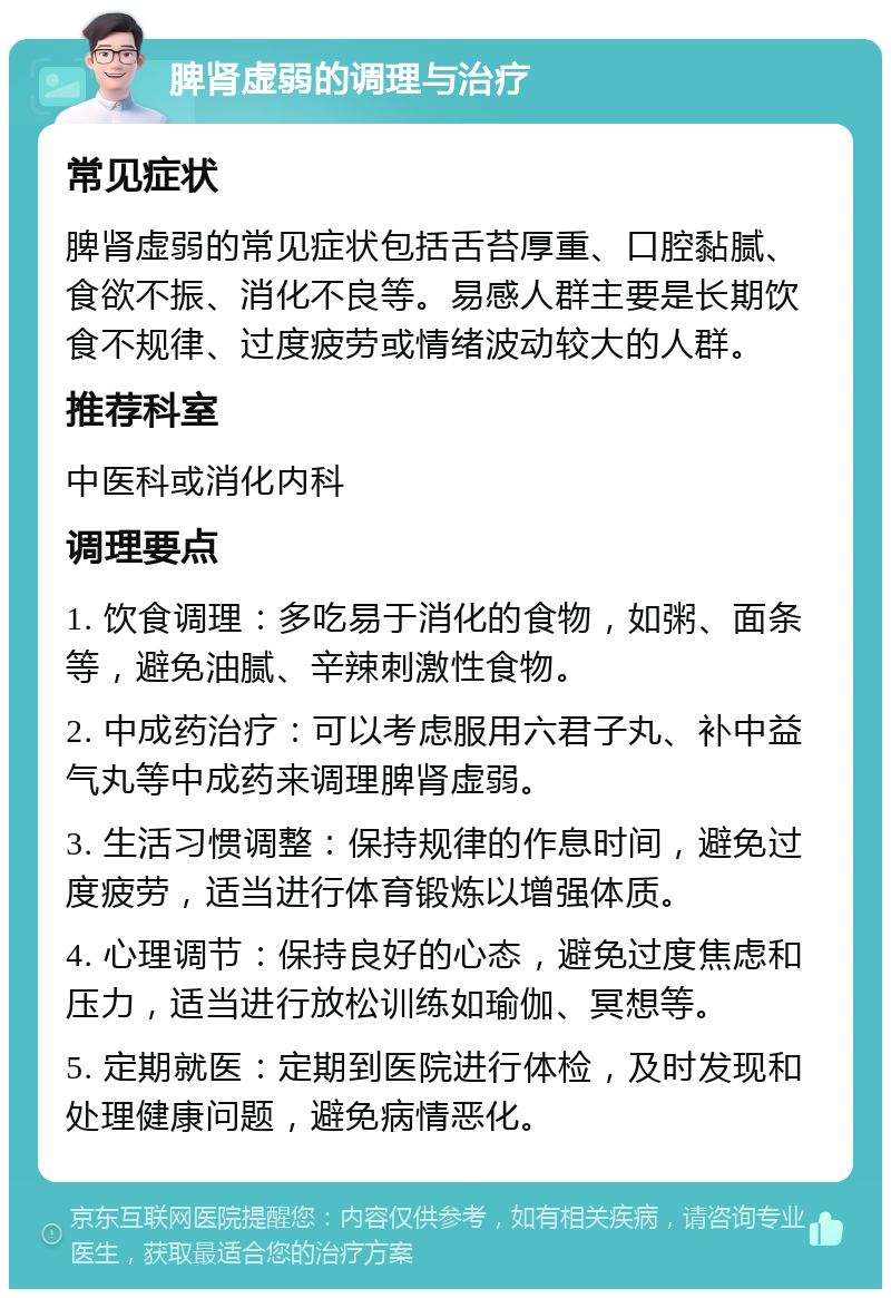 脾肾虚弱的调理与治疗 常见症状 脾肾虚弱的常见症状包括舌苔厚重、口腔黏腻、食欲不振、消化不良等。易感人群主要是长期饮食不规律、过度疲劳或情绪波动较大的人群。 推荐科室 中医科或消化内科 调理要点 1. 饮食调理：多吃易于消化的食物，如粥、面条等，避免油腻、辛辣刺激性食物。 2. 中成药治疗：可以考虑服用六君子丸、补中益气丸等中成药来调理脾肾虚弱。 3. 生活习惯调整：保持规律的作息时间，避免过度疲劳，适当进行体育锻炼以增强体质。 4. 心理调节：保持良好的心态，避免过度焦虑和压力，适当进行放松训练如瑜伽、冥想等。 5. 定期就医：定期到医院进行体检，及时发现和处理健康问题，避免病情恶化。