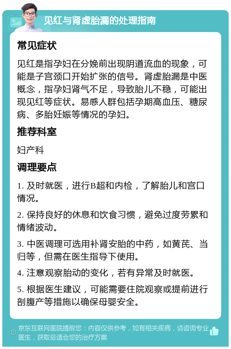 见红与肾虚胎漏的处理指南 常见症状 见红是指孕妇在分娩前出现阴道流血的现象，可能是子宫颈口开始扩张的信号。肾虚胎漏是中医概念，指孕妇肾气不足，导致胎儿不稳，可能出现见红等症状。易感人群包括孕期高血压、糖尿病、多胎妊娠等情况的孕妇。 推荐科室 妇产科 调理要点 1. 及时就医，进行B超和内检，了解胎儿和宫口情况。 2. 保持良好的休息和饮食习惯，避免过度劳累和情绪波动。 3. 中医调理可选用补肾安胎的中药，如黄芪、当归等，但需在医生指导下使用。 4. 注意观察胎动的变化，若有异常及时就医。 5. 根据医生建议，可能需要住院观察或提前进行剖腹产等措施以确保母婴安全。