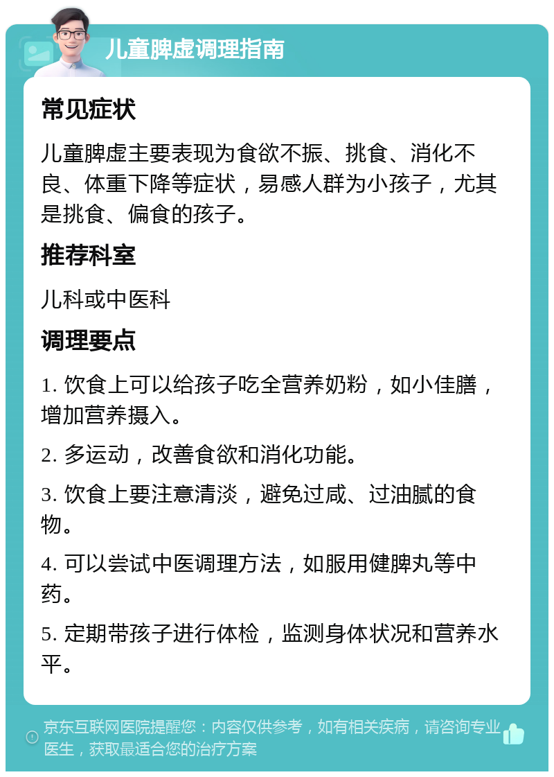 儿童脾虚调理指南 常见症状 儿童脾虚主要表现为食欲不振、挑食、消化不良、体重下降等症状，易感人群为小孩子，尤其是挑食、偏食的孩子。 推荐科室 儿科或中医科 调理要点 1. 饮食上可以给孩子吃全营养奶粉，如小佳膳，增加营养摄入。 2. 多运动，改善食欲和消化功能。 3. 饮食上要注意清淡，避免过咸、过油腻的食物。 4. 可以尝试中医调理方法，如服用健脾丸等中药。 5. 定期带孩子进行体检，监测身体状况和营养水平。