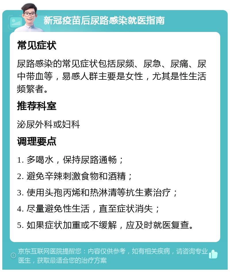 新冠疫苗后尿路感染就医指南 常见症状 尿路感染的常见症状包括尿频、尿急、尿痛、尿中带血等，易感人群主要是女性，尤其是性生活频繁者。 推荐科室 泌尿外科或妇科 调理要点 1. 多喝水，保持尿路通畅； 2. 避免辛辣刺激食物和酒精； 3. 使用头孢丙烯和热淋清等抗生素治疗； 4. 尽量避免性生活，直至症状消失； 5. 如果症状加重或不缓解，应及时就医复查。