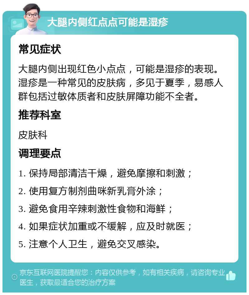 大腿内侧红点点可能是湿疹 常见症状 大腿内侧出现红色小点点，可能是湿疹的表现。湿疹是一种常见的皮肤病，多见于夏季，易感人群包括过敏体质者和皮肤屏障功能不全者。 推荐科室 皮肤科 调理要点 1. 保持局部清洁干燥，避免摩擦和刺激； 2. 使用复方制剂曲咪新乳膏外涂； 3. 避免食用辛辣刺激性食物和海鲜； 4. 如果症状加重或不缓解，应及时就医； 5. 注意个人卫生，避免交叉感染。