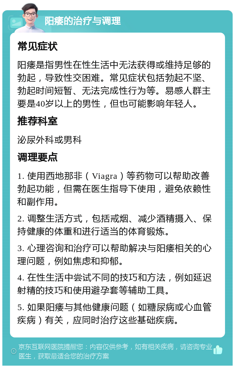 阳痿的治疗与调理 常见症状 阳痿是指男性在性生活中无法获得或维持足够的勃起，导致性交困难。常见症状包括勃起不坚、勃起时间短暂、无法完成性行为等。易感人群主要是40岁以上的男性，但也可能影响年轻人。 推荐科室 泌尿外科或男科 调理要点 1. 使用西地那非（Viagra）等药物可以帮助改善勃起功能，但需在医生指导下使用，避免依赖性和副作用。 2. 调整生活方式，包括戒烟、减少酒精摄入、保持健康的体重和进行适当的体育锻炼。 3. 心理咨询和治疗可以帮助解决与阳痿相关的心理问题，例如焦虑和抑郁。 4. 在性生活中尝试不同的技巧和方法，例如延迟射精的技巧和使用避孕套等辅助工具。 5. 如果阳痿与其他健康问题（如糖尿病或心血管疾病）有关，应同时治疗这些基础疾病。