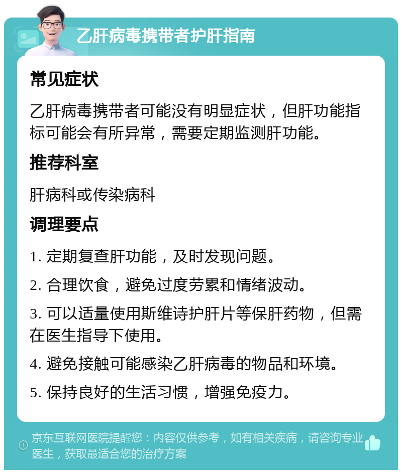 乙肝病毒携带者护肝指南 常见症状 乙肝病毒携带者可能没有明显症状，但肝功能指标可能会有所异常，需要定期监测肝功能。 推荐科室 肝病科或传染病科 调理要点 1. 定期复查肝功能，及时发现问题。 2. 合理饮食，避免过度劳累和情绪波动。 3. 可以适量使用斯维诗护肝片等保肝药物，但需在医生指导下使用。 4. 避免接触可能感染乙肝病毒的物品和环境。 5. 保持良好的生活习惯，增强免疫力。