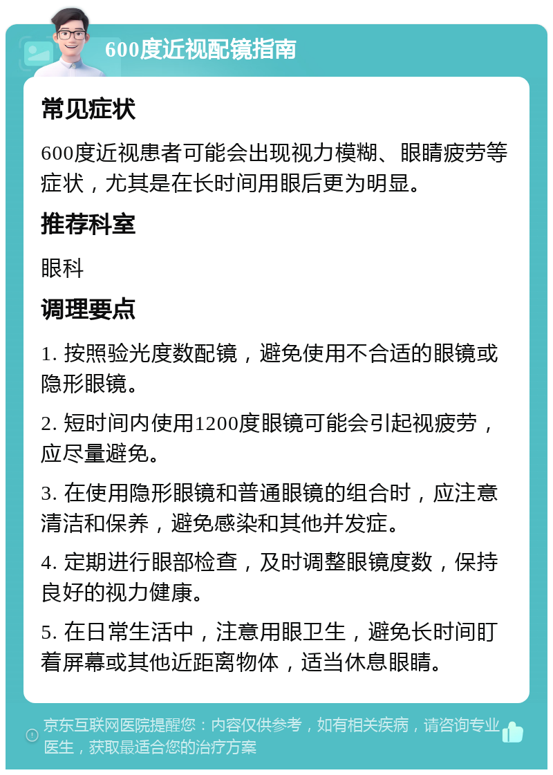 600度近视配镜指南 常见症状 600度近视患者可能会出现视力模糊、眼睛疲劳等症状，尤其是在长时间用眼后更为明显。 推荐科室 眼科 调理要点 1. 按照验光度数配镜，避免使用不合适的眼镜或隐形眼镜。 2. 短时间内使用1200度眼镜可能会引起视疲劳，应尽量避免。 3. 在使用隐形眼镜和普通眼镜的组合时，应注意清洁和保养，避免感染和其他并发症。 4. 定期进行眼部检查，及时调整眼镜度数，保持良好的视力健康。 5. 在日常生活中，注意用眼卫生，避免长时间盯着屏幕或其他近距离物体，适当休息眼睛。