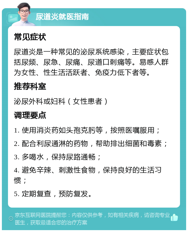 尿道炎就医指南 常见症状 尿道炎是一种常见的泌尿系统感染，主要症状包括尿频、尿急、尿痛、尿道口刺痛等。易感人群为女性、性生活活跃者、免疫力低下者等。 推荐科室 泌尿外科或妇科（女性患者） 调理要点 1. 使用消炎药如头孢克肟等，按照医嘱服用； 2. 配合利尿通淋的药物，帮助排出细菌和毒素； 3. 多喝水，保持尿路通畅； 4. 避免辛辣、刺激性食物，保持良好的生活习惯； 5. 定期复查，预防复发。