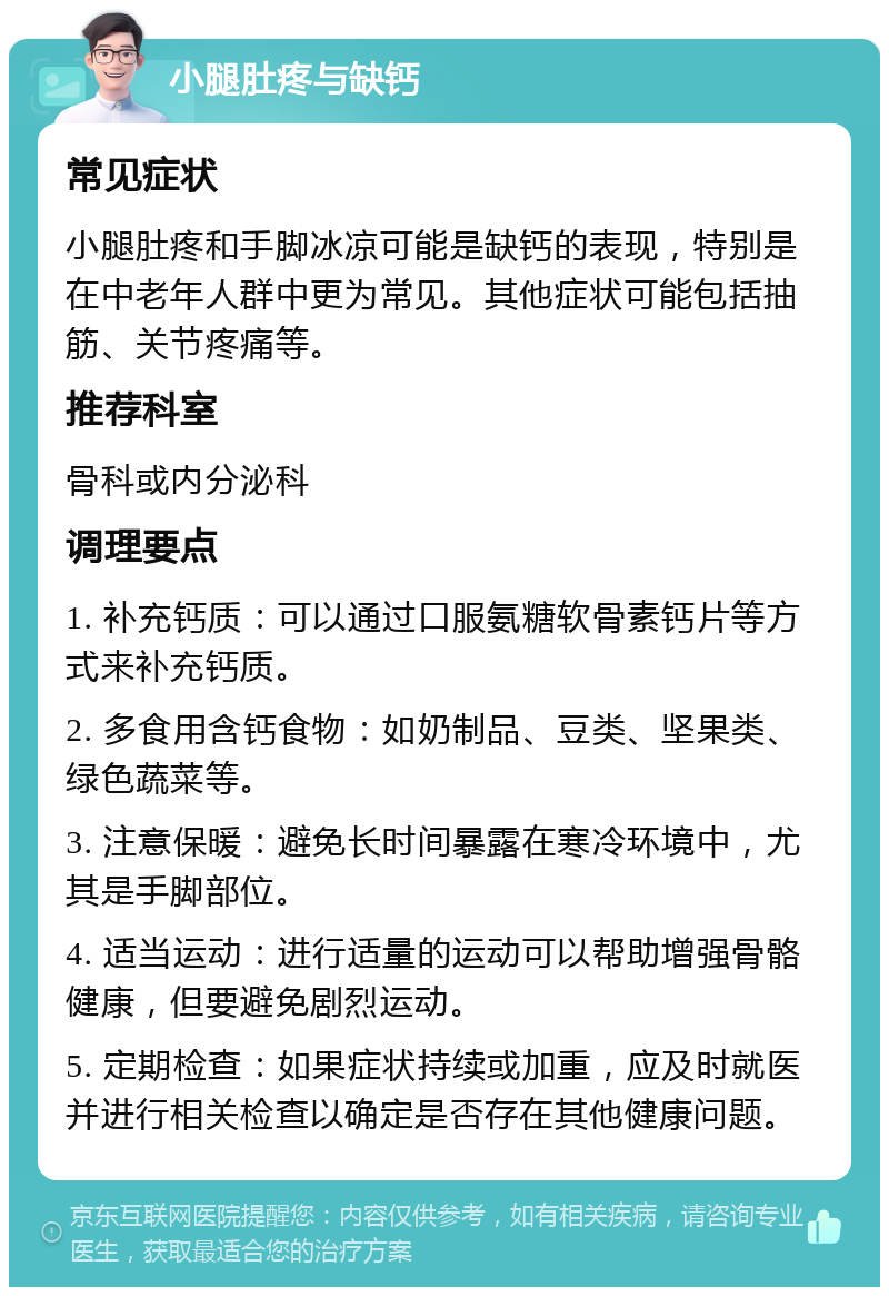 小腿肚疼与缺钙 常见症状 小腿肚疼和手脚冰凉可能是缺钙的表现，特别是在中老年人群中更为常见。其他症状可能包括抽筋、关节疼痛等。 推荐科室 骨科或内分泌科 调理要点 1. 补充钙质：可以通过口服氨糖软骨素钙片等方式来补充钙质。 2. 多食用含钙食物：如奶制品、豆类、坚果类、绿色蔬菜等。 3. 注意保暖：避免长时间暴露在寒冷环境中，尤其是手脚部位。 4. 适当运动：进行适量的运动可以帮助增强骨骼健康，但要避免剧烈运动。 5. 定期检查：如果症状持续或加重，应及时就医并进行相关检查以确定是否存在其他健康问题。