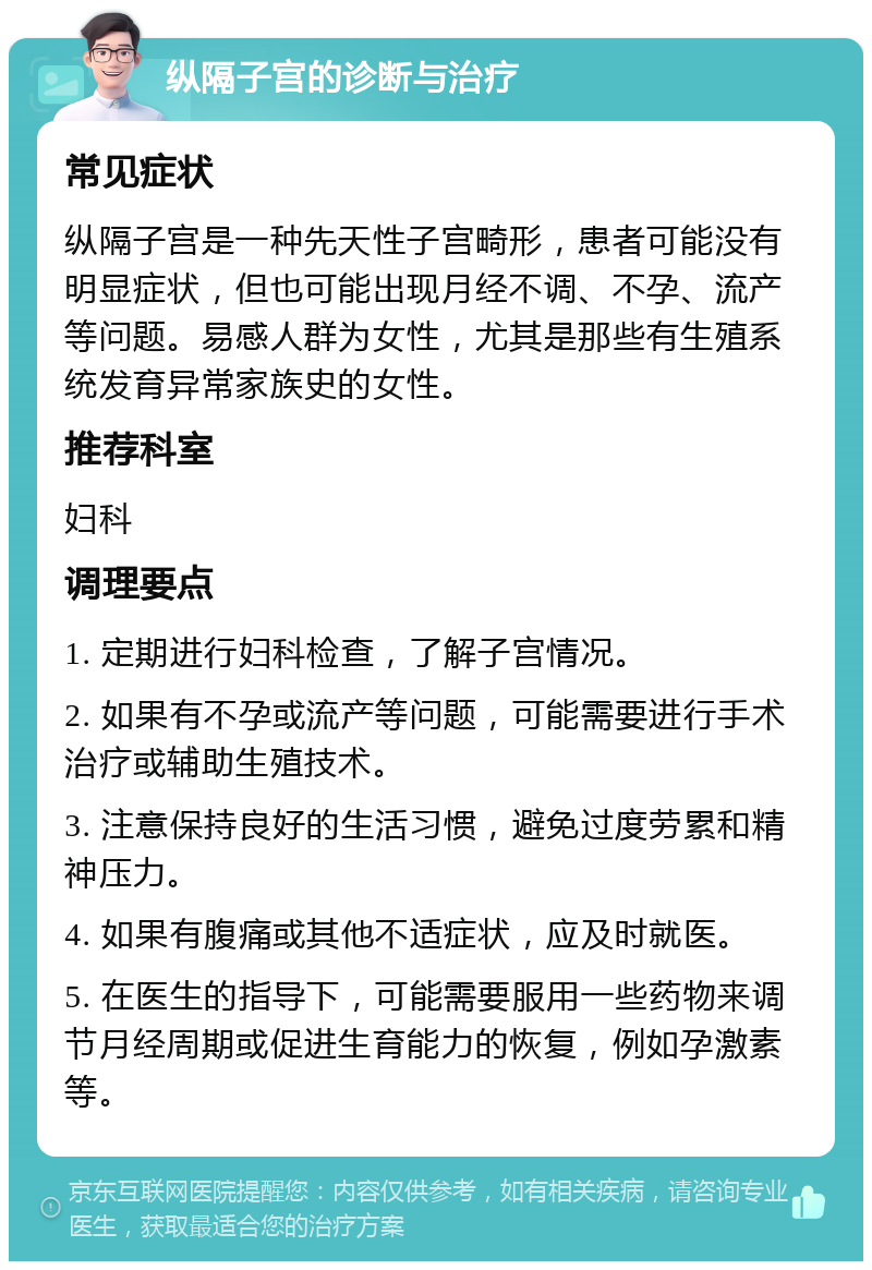 纵隔子宫的诊断与治疗 常见症状 纵隔子宫是一种先天性子宫畸形，患者可能没有明显症状，但也可能出现月经不调、不孕、流产等问题。易感人群为女性，尤其是那些有生殖系统发育异常家族史的女性。 推荐科室 妇科 调理要点 1. 定期进行妇科检查，了解子宫情况。 2. 如果有不孕或流产等问题，可能需要进行手术治疗或辅助生殖技术。 3. 注意保持良好的生活习惯，避免过度劳累和精神压力。 4. 如果有腹痛或其他不适症状，应及时就医。 5. 在医生的指导下，可能需要服用一些药物来调节月经周期或促进生育能力的恢复，例如孕激素等。