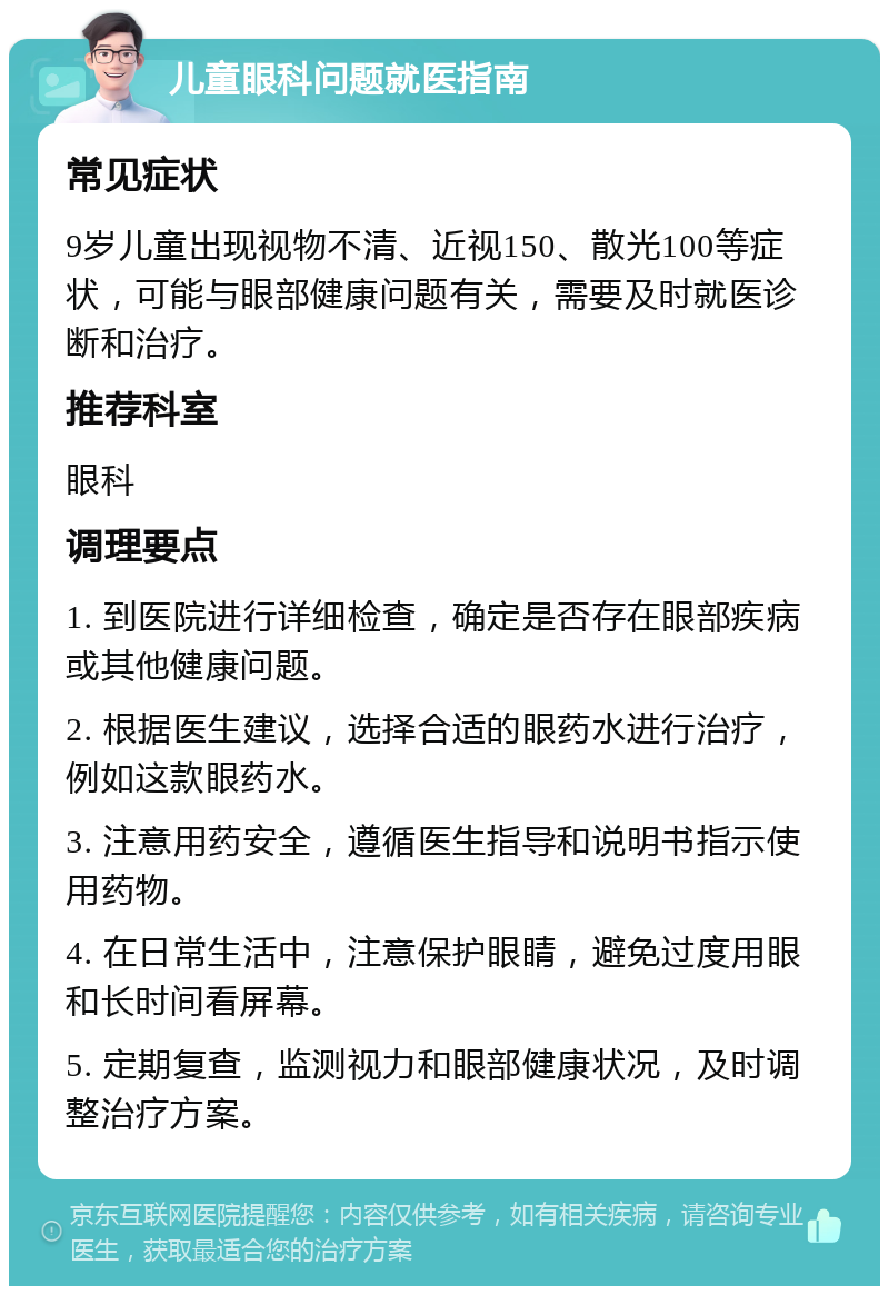 儿童眼科问题就医指南 常见症状 9岁儿童出现视物不清、近视150、散光100等症状，可能与眼部健康问题有关，需要及时就医诊断和治疗。 推荐科室 眼科 调理要点 1. 到医院进行详细检查，确定是否存在眼部疾病或其他健康问题。 2. 根据医生建议，选择合适的眼药水进行治疗，例如这款眼药水。 3. 注意用药安全，遵循医生指导和说明书指示使用药物。 4. 在日常生活中，注意保护眼睛，避免过度用眼和长时间看屏幕。 5. 定期复查，监测视力和眼部健康状况，及时调整治疗方案。