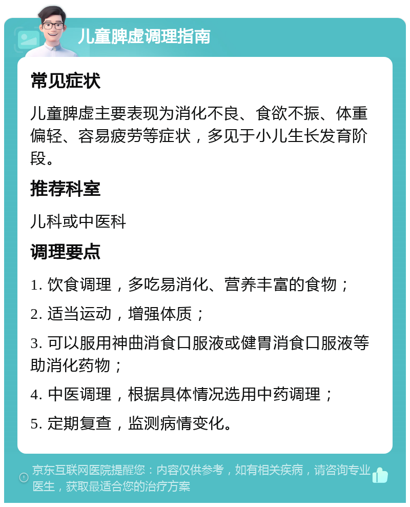 儿童脾虚调理指南 常见症状 儿童脾虚主要表现为消化不良、食欲不振、体重偏轻、容易疲劳等症状，多见于小儿生长发育阶段。 推荐科室 儿科或中医科 调理要点 1. 饮食调理，多吃易消化、营养丰富的食物； 2. 适当运动，增强体质； 3. 可以服用神曲消食口服液或健胃消食口服液等助消化药物； 4. 中医调理，根据具体情况选用中药调理； 5. 定期复查，监测病情变化。