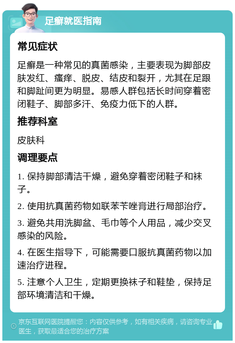 足癣就医指南 常见症状 足癣是一种常见的真菌感染，主要表现为脚部皮肤发红、瘙痒、脱皮、结皮和裂开，尤其在足跟和脚趾间更为明显。易感人群包括长时间穿着密闭鞋子、脚部多汗、免疫力低下的人群。 推荐科室 皮肤科 调理要点 1. 保持脚部清洁干燥，避免穿着密闭鞋子和袜子。 2. 使用抗真菌药物如联苯苄唑膏进行局部治疗。 3. 避免共用洗脚盆、毛巾等个人用品，减少交叉感染的风险。 4. 在医生指导下，可能需要口服抗真菌药物以加速治疗进程。 5. 注意个人卫生，定期更换袜子和鞋垫，保持足部环境清洁和干燥。