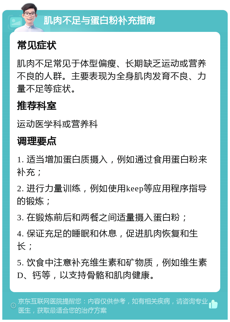 肌肉不足与蛋白粉补充指南 常见症状 肌肉不足常见于体型偏瘦、长期缺乏运动或营养不良的人群。主要表现为全身肌肉发育不良、力量不足等症状。 推荐科室 运动医学科或营养科 调理要点 1. 适当增加蛋白质摄入，例如通过食用蛋白粉来补充； 2. 进行力量训练，例如使用keep等应用程序指导的锻炼； 3. 在锻炼前后和两餐之间适量摄入蛋白粉； 4. 保证充足的睡眠和休息，促进肌肉恢复和生长； 5. 饮食中注意补充维生素和矿物质，例如维生素D、钙等，以支持骨骼和肌肉健康。