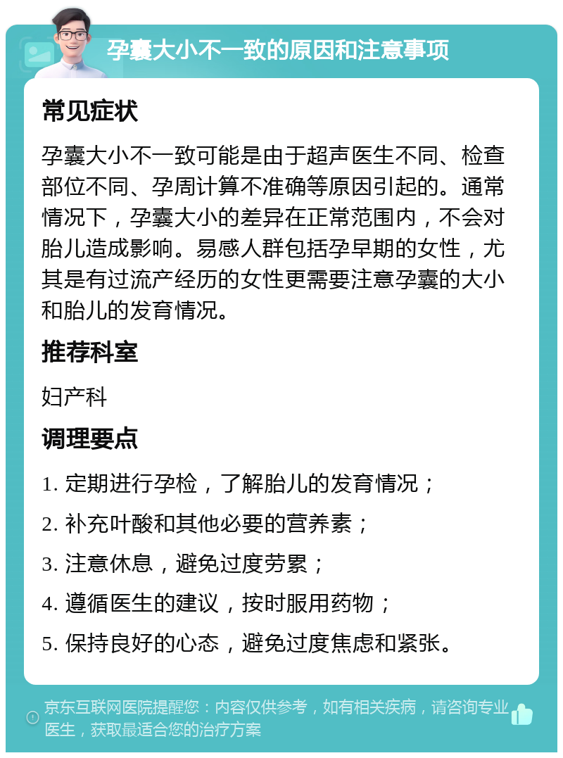 孕囊大小不一致的原因和注意事项 常见症状 孕囊大小不一致可能是由于超声医生不同、检查部位不同、孕周计算不准确等原因引起的。通常情况下，孕囊大小的差异在正常范围内，不会对胎儿造成影响。易感人群包括孕早期的女性，尤其是有过流产经历的女性更需要注意孕囊的大小和胎儿的发育情况。 推荐科室 妇产科 调理要点 1. 定期进行孕检，了解胎儿的发育情况； 2. 补充叶酸和其他必要的营养素； 3. 注意休息，避免过度劳累； 4. 遵循医生的建议，按时服用药物； 5. 保持良好的心态，避免过度焦虑和紧张。