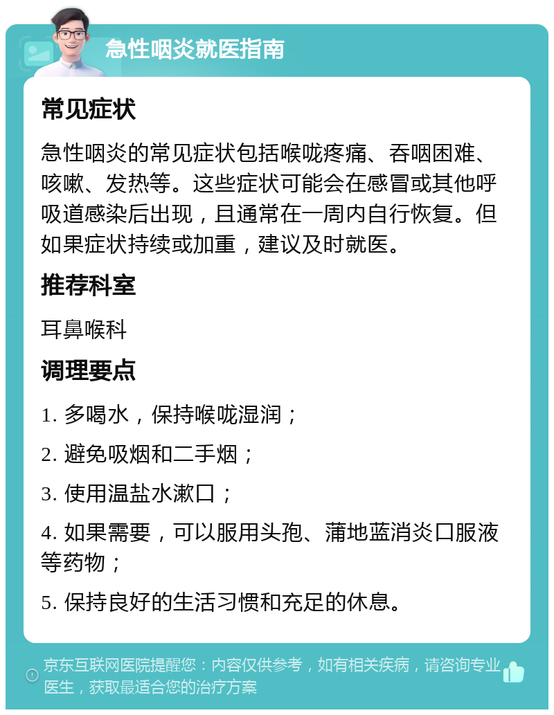 急性咽炎就医指南 常见症状 急性咽炎的常见症状包括喉咙疼痛、吞咽困难、咳嗽、发热等。这些症状可能会在感冒或其他呼吸道感染后出现，且通常在一周内自行恢复。但如果症状持续或加重，建议及时就医。 推荐科室 耳鼻喉科 调理要点 1. 多喝水，保持喉咙湿润； 2. 避免吸烟和二手烟； 3. 使用温盐水漱口； 4. 如果需要，可以服用头孢、蒲地蓝消炎口服液等药物； 5. 保持良好的生活习惯和充足的休息。