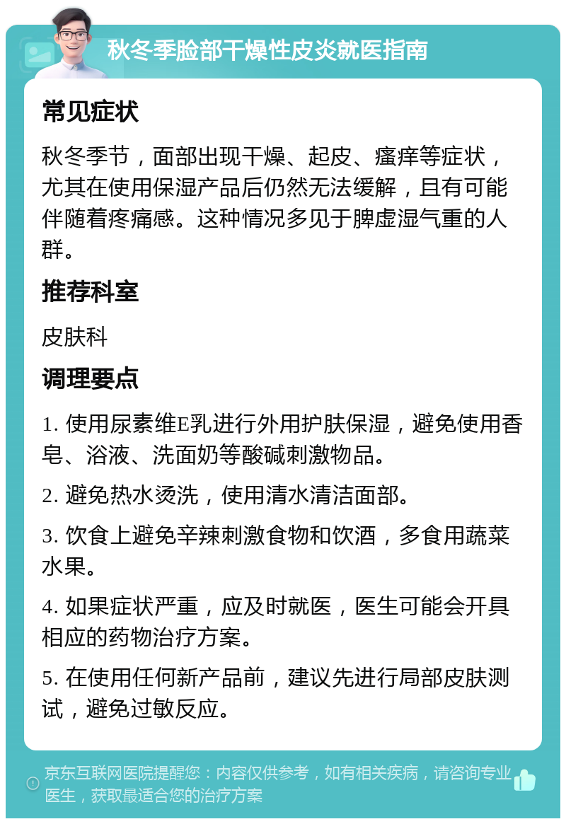 秋冬季脸部干燥性皮炎就医指南 常见症状 秋冬季节，面部出现干燥、起皮、瘙痒等症状，尤其在使用保湿产品后仍然无法缓解，且有可能伴随着疼痛感。这种情况多见于脾虚湿气重的人群。 推荐科室 皮肤科 调理要点 1. 使用尿素维E乳进行外用护肤保湿，避免使用香皂、浴液、洗面奶等酸碱刺激物品。 2. 避免热水烫洗，使用清水清洁面部。 3. 饮食上避免辛辣刺激食物和饮酒，多食用蔬菜水果。 4. 如果症状严重，应及时就医，医生可能会开具相应的药物治疗方案。 5. 在使用任何新产品前，建议先进行局部皮肤测试，避免过敏反应。