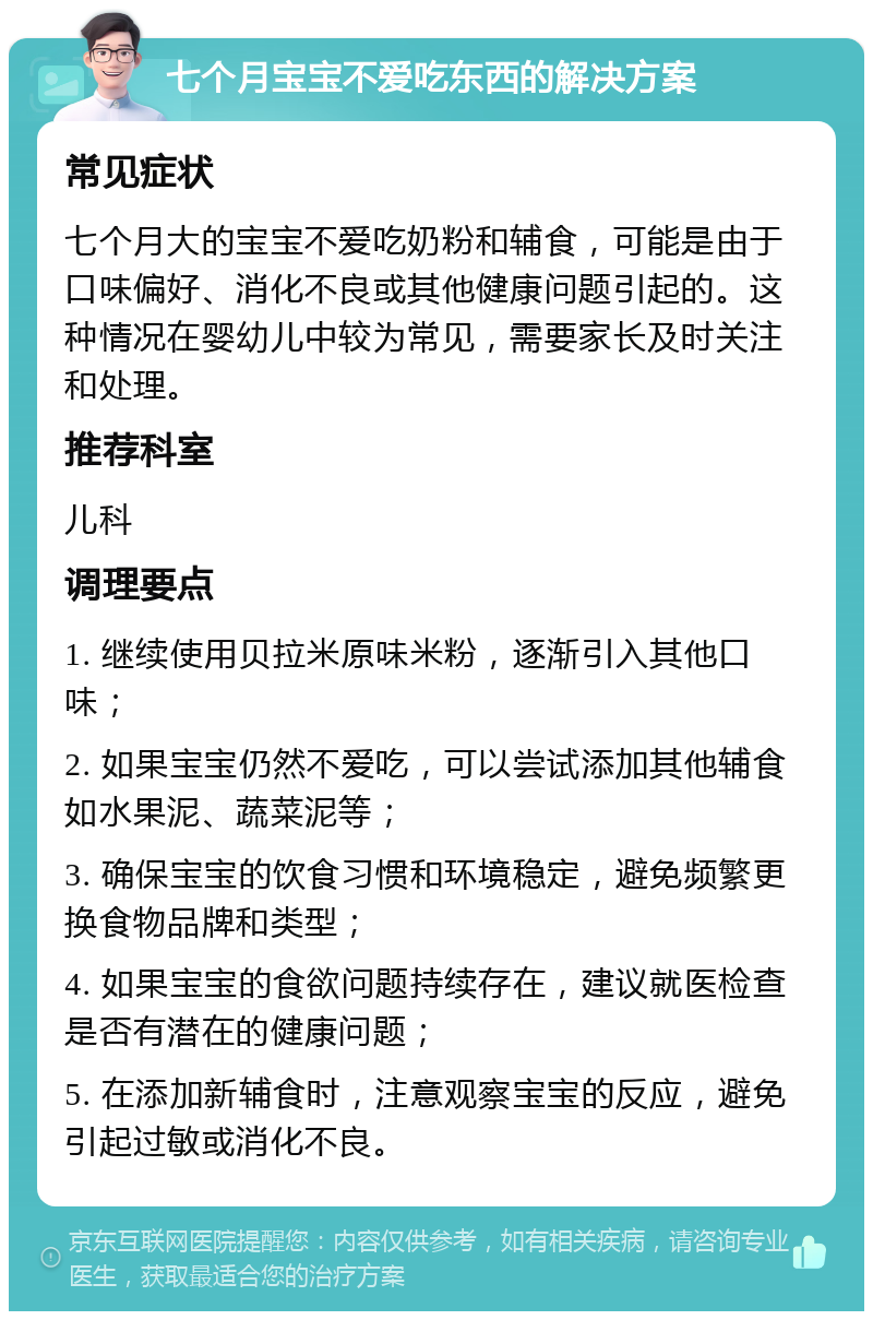 七个月宝宝不爱吃东西的解决方案 常见症状 七个月大的宝宝不爱吃奶粉和辅食，可能是由于口味偏好、消化不良或其他健康问题引起的。这种情况在婴幼儿中较为常见，需要家长及时关注和处理。 推荐科室 儿科 调理要点 1. 继续使用贝拉米原味米粉，逐渐引入其他口味； 2. 如果宝宝仍然不爱吃，可以尝试添加其他辅食如水果泥、蔬菜泥等； 3. 确保宝宝的饮食习惯和环境稳定，避免频繁更换食物品牌和类型； 4. 如果宝宝的食欲问题持续存在，建议就医检查是否有潜在的健康问题； 5. 在添加新辅食时，注意观察宝宝的反应，避免引起过敏或消化不良。