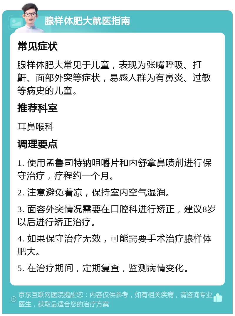 腺样体肥大就医指南 常见症状 腺样体肥大常见于儿童，表现为张嘴呼吸、打鼾、面部外突等症状，易感人群为有鼻炎、过敏等病史的儿童。 推荐科室 耳鼻喉科 调理要点 1. 使用孟鲁司特钠咀嚼片和内舒拿鼻喷剂进行保守治疗，疗程约一个月。 2. 注意避免着凉，保持室内空气湿润。 3. 面容外突情况需要在口腔科进行矫正，建议8岁以后进行矫正治疗。 4. 如果保守治疗无效，可能需要手术治疗腺样体肥大。 5. 在治疗期间，定期复查，监测病情变化。