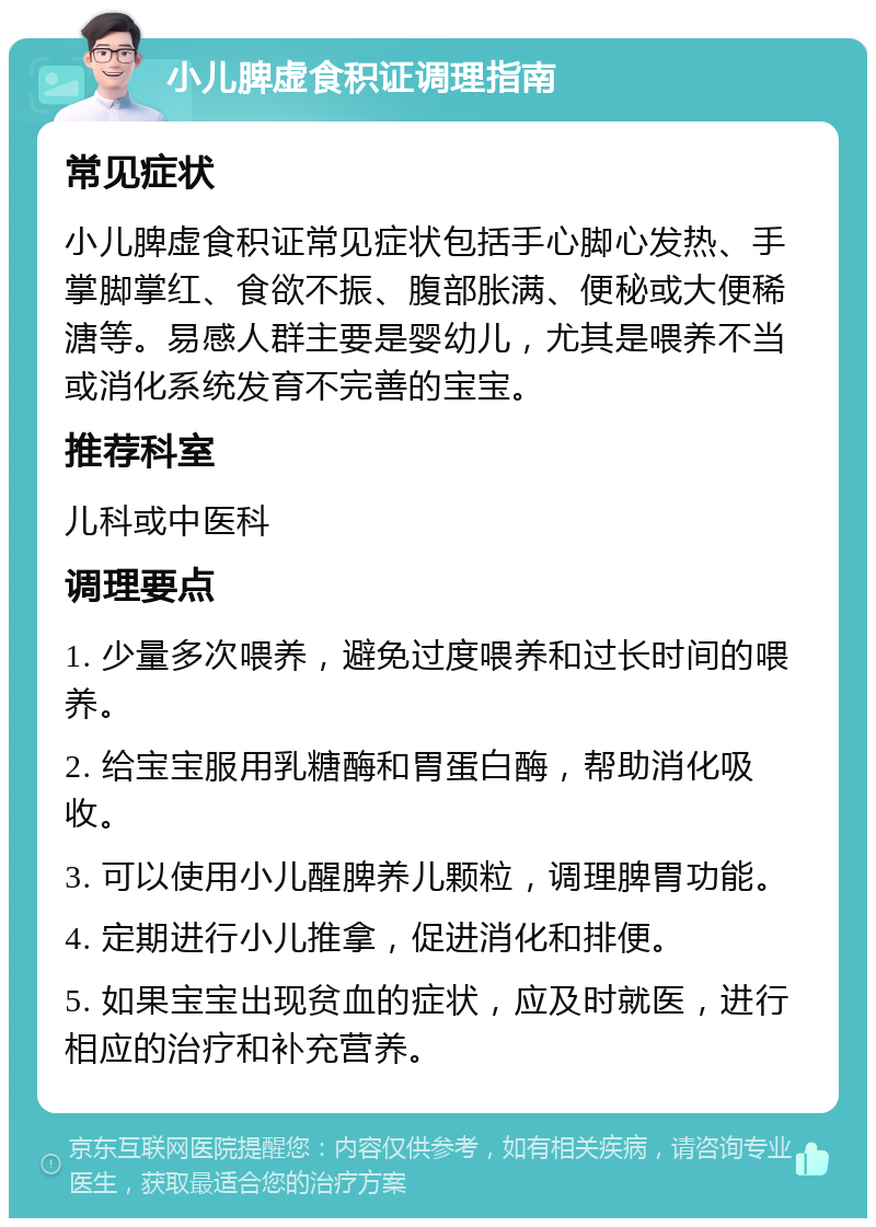 小儿脾虚食积证调理指南 常见症状 小儿脾虚食积证常见症状包括手心脚心发热、手掌脚掌红、食欲不振、腹部胀满、便秘或大便稀溏等。易感人群主要是婴幼儿，尤其是喂养不当或消化系统发育不完善的宝宝。 推荐科室 儿科或中医科 调理要点 1. 少量多次喂养，避免过度喂养和过长时间的喂养。 2. 给宝宝服用乳糖酶和胃蛋白酶，帮助消化吸收。 3. 可以使用小儿醒脾养儿颗粒，调理脾胃功能。 4. 定期进行小儿推拿，促进消化和排便。 5. 如果宝宝出现贫血的症状，应及时就医，进行相应的治疗和补充营养。