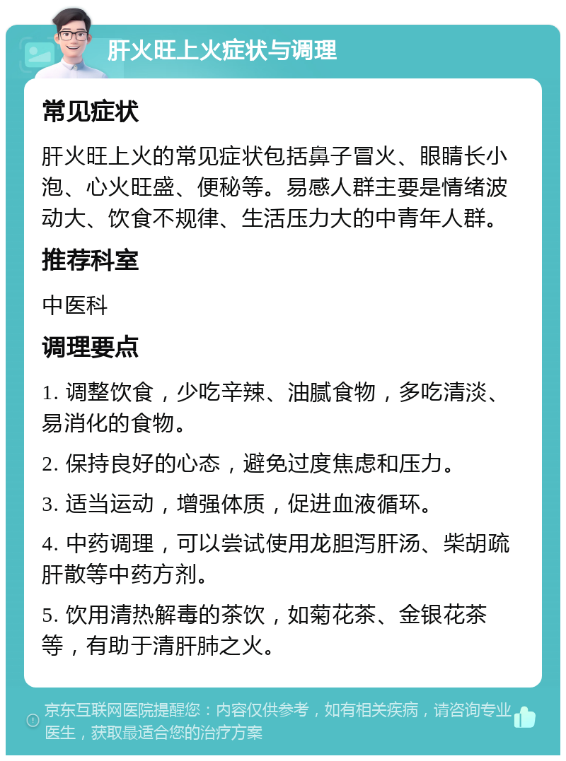 肝火旺上火症状与调理 常见症状 肝火旺上火的常见症状包括鼻子冒火、眼睛长小泡、心火旺盛、便秘等。易感人群主要是情绪波动大、饮食不规律、生活压力大的中青年人群。 推荐科室 中医科 调理要点 1. 调整饮食，少吃辛辣、油腻食物，多吃清淡、易消化的食物。 2. 保持良好的心态，避免过度焦虑和压力。 3. 适当运动，增强体质，促进血液循环。 4. 中药调理，可以尝试使用龙胆泻肝汤、柴胡疏肝散等中药方剂。 5. 饮用清热解毒的茶饮，如菊花茶、金银花茶等，有助于清肝肺之火。