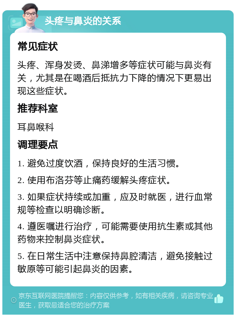 头疼与鼻炎的关系 常见症状 头疼、浑身发烫、鼻涕增多等症状可能与鼻炎有关，尤其是在喝酒后抵抗力下降的情况下更易出现这些症状。 推荐科室 耳鼻喉科 调理要点 1. 避免过度饮酒，保持良好的生活习惯。 2. 使用布洛芬等止痛药缓解头疼症状。 3. 如果症状持续或加重，应及时就医，进行血常规等检查以明确诊断。 4. 遵医嘱进行治疗，可能需要使用抗生素或其他药物来控制鼻炎症状。 5. 在日常生活中注意保持鼻腔清洁，避免接触过敏原等可能引起鼻炎的因素。