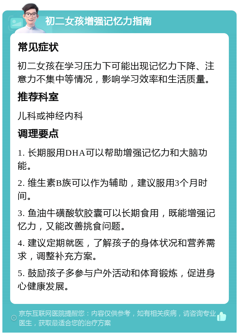 初二女孩增强记忆力指南 常见症状 初二女孩在学习压力下可能出现记忆力下降、注意力不集中等情况，影响学习效率和生活质量。 推荐科室 儿科或神经内科 调理要点 1. 长期服用DHA可以帮助增强记忆力和大脑功能。 2. 维生素B族可以作为辅助，建议服用3个月时间。 3. 鱼油牛磺酸软胶囊可以长期食用，既能增强记忆力，又能改善挑食问题。 4. 建议定期就医，了解孩子的身体状况和营养需求，调整补充方案。 5. 鼓励孩子多参与户外活动和体育锻炼，促进身心健康发展。