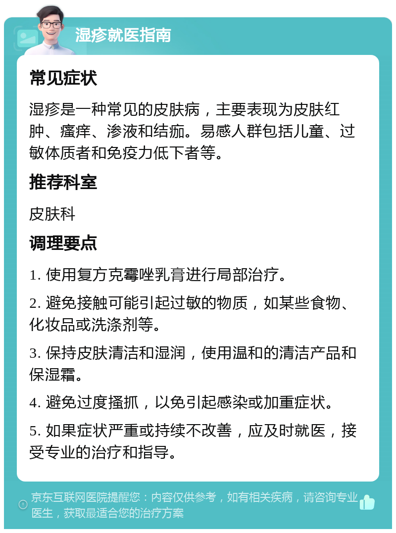 湿疹就医指南 常见症状 湿疹是一种常见的皮肤病，主要表现为皮肤红肿、瘙痒、渗液和结痂。易感人群包括儿童、过敏体质者和免疫力低下者等。 推荐科室 皮肤科 调理要点 1. 使用复方克霉唑乳膏进行局部治疗。 2. 避免接触可能引起过敏的物质，如某些食物、化妆品或洗涤剂等。 3. 保持皮肤清洁和湿润，使用温和的清洁产品和保湿霜。 4. 避免过度搔抓，以免引起感染或加重症状。 5. 如果症状严重或持续不改善，应及时就医，接受专业的治疗和指导。