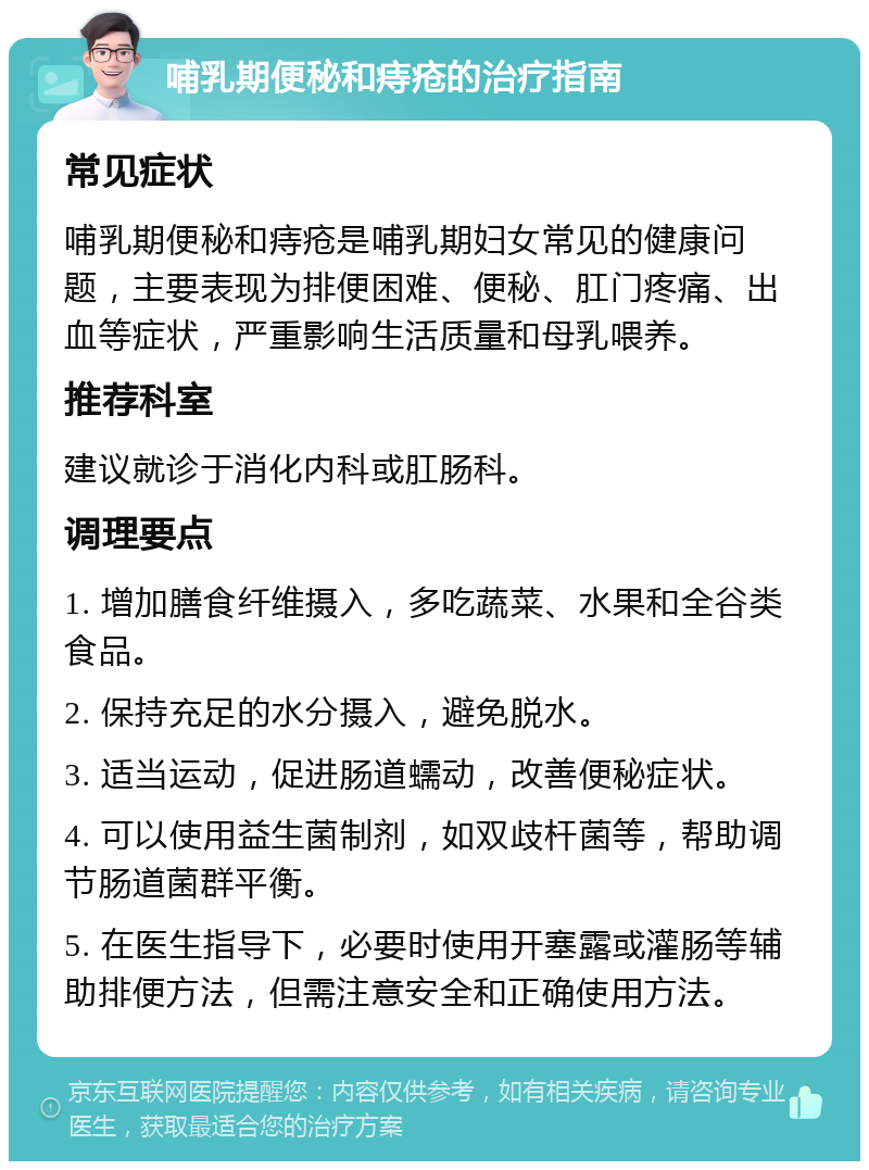 哺乳期便秘和痔疮的治疗指南 常见症状 哺乳期便秘和痔疮是哺乳期妇女常见的健康问题，主要表现为排便困难、便秘、肛门疼痛、出血等症状，严重影响生活质量和母乳喂养。 推荐科室 建议就诊于消化内科或肛肠科。 调理要点 1. 增加膳食纤维摄入，多吃蔬菜、水果和全谷类食品。 2. 保持充足的水分摄入，避免脱水。 3. 适当运动，促进肠道蠕动，改善便秘症状。 4. 可以使用益生菌制剂，如双歧杆菌等，帮助调节肠道菌群平衡。 5. 在医生指导下，必要时使用开塞露或灌肠等辅助排便方法，但需注意安全和正确使用方法。