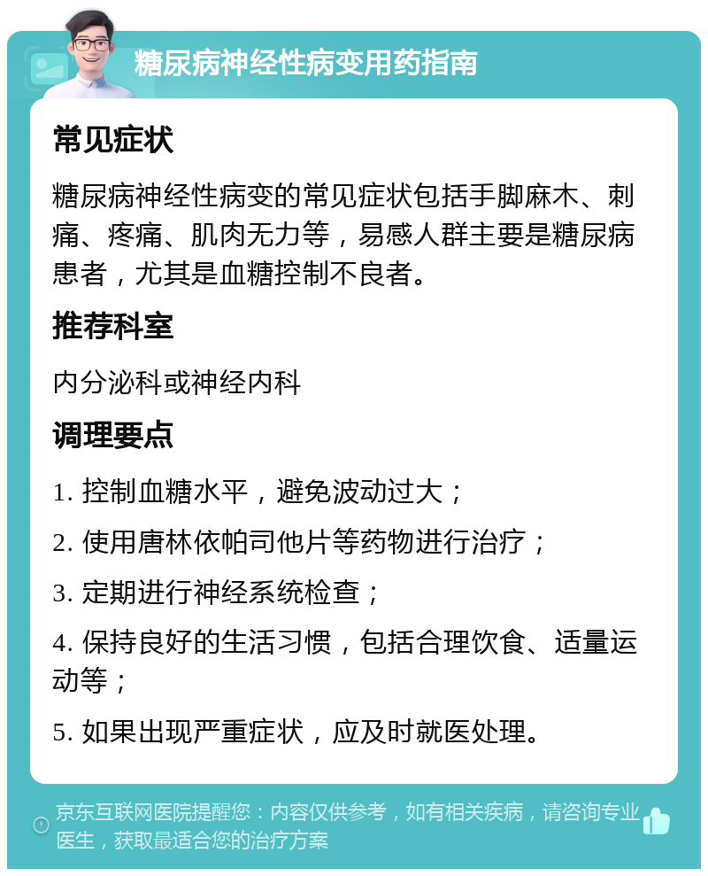 糖尿病神经性病变用药指南 常见症状 糖尿病神经性病变的常见症状包括手脚麻木、刺痛、疼痛、肌肉无力等，易感人群主要是糖尿病患者，尤其是血糖控制不良者。 推荐科室 内分泌科或神经内科 调理要点 1. 控制血糖水平，避免波动过大； 2. 使用唐林依帕司他片等药物进行治疗； 3. 定期进行神经系统检查； 4. 保持良好的生活习惯，包括合理饮食、适量运动等； 5. 如果出现严重症状，应及时就医处理。