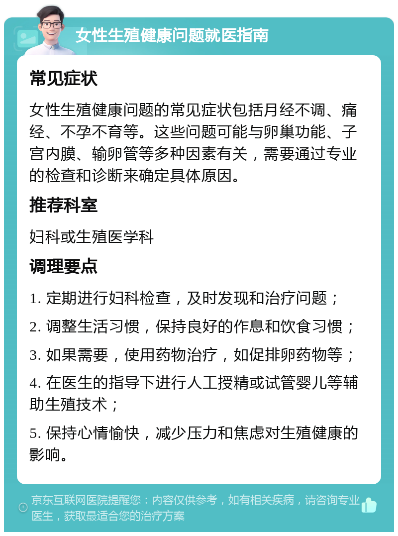 女性生殖健康问题就医指南 常见症状 女性生殖健康问题的常见症状包括月经不调、痛经、不孕不育等。这些问题可能与卵巢功能、子宫内膜、输卵管等多种因素有关，需要通过专业的检查和诊断来确定具体原因。 推荐科室 妇科或生殖医学科 调理要点 1. 定期进行妇科检查，及时发现和治疗问题； 2. 调整生活习惯，保持良好的作息和饮食习惯； 3. 如果需要，使用药物治疗，如促排卵药物等； 4. 在医生的指导下进行人工授精或试管婴儿等辅助生殖技术； 5. 保持心情愉快，减少压力和焦虑对生殖健康的影响。