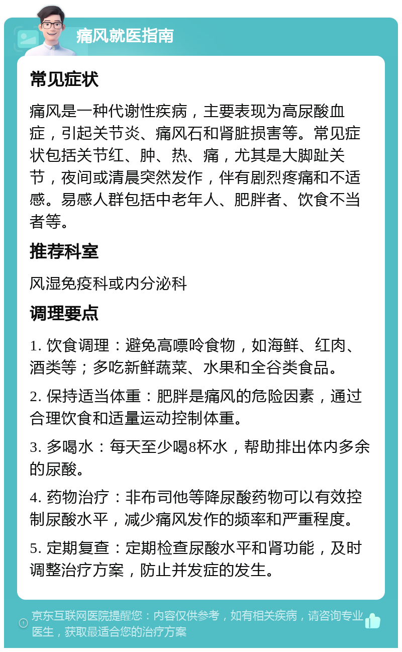 痛风就医指南 常见症状 痛风是一种代谢性疾病，主要表现为高尿酸血症，引起关节炎、痛风石和肾脏损害等。常见症状包括关节红、肿、热、痛，尤其是大脚趾关节，夜间或清晨突然发作，伴有剧烈疼痛和不适感。易感人群包括中老年人、肥胖者、饮食不当者等。 推荐科室 风湿免疫科或内分泌科 调理要点 1. 饮食调理：避免高嘌呤食物，如海鲜、红肉、酒类等；多吃新鲜蔬菜、水果和全谷类食品。 2. 保持适当体重：肥胖是痛风的危险因素，通过合理饮食和适量运动控制体重。 3. 多喝水：每天至少喝8杯水，帮助排出体内多余的尿酸。 4. 药物治疗：非布司他等降尿酸药物可以有效控制尿酸水平，减少痛风发作的频率和严重程度。 5. 定期复查：定期检查尿酸水平和肾功能，及时调整治疗方案，防止并发症的发生。