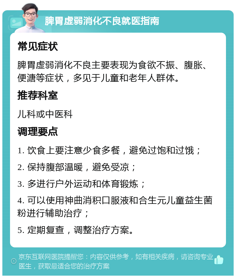 脾胃虚弱消化不良就医指南 常见症状 脾胃虚弱消化不良主要表现为食欲不振、腹胀、便溏等症状，多见于儿童和老年人群体。 推荐科室 儿科或中医科 调理要点 1. 饮食上要注意少食多餐，避免过饱和过饿； 2. 保持腹部温暖，避免受凉； 3. 多进行户外运动和体育锻炼； 4. 可以使用神曲消积口服液和合生元儿童益生菌粉进行辅助治疗； 5. 定期复查，调整治疗方案。