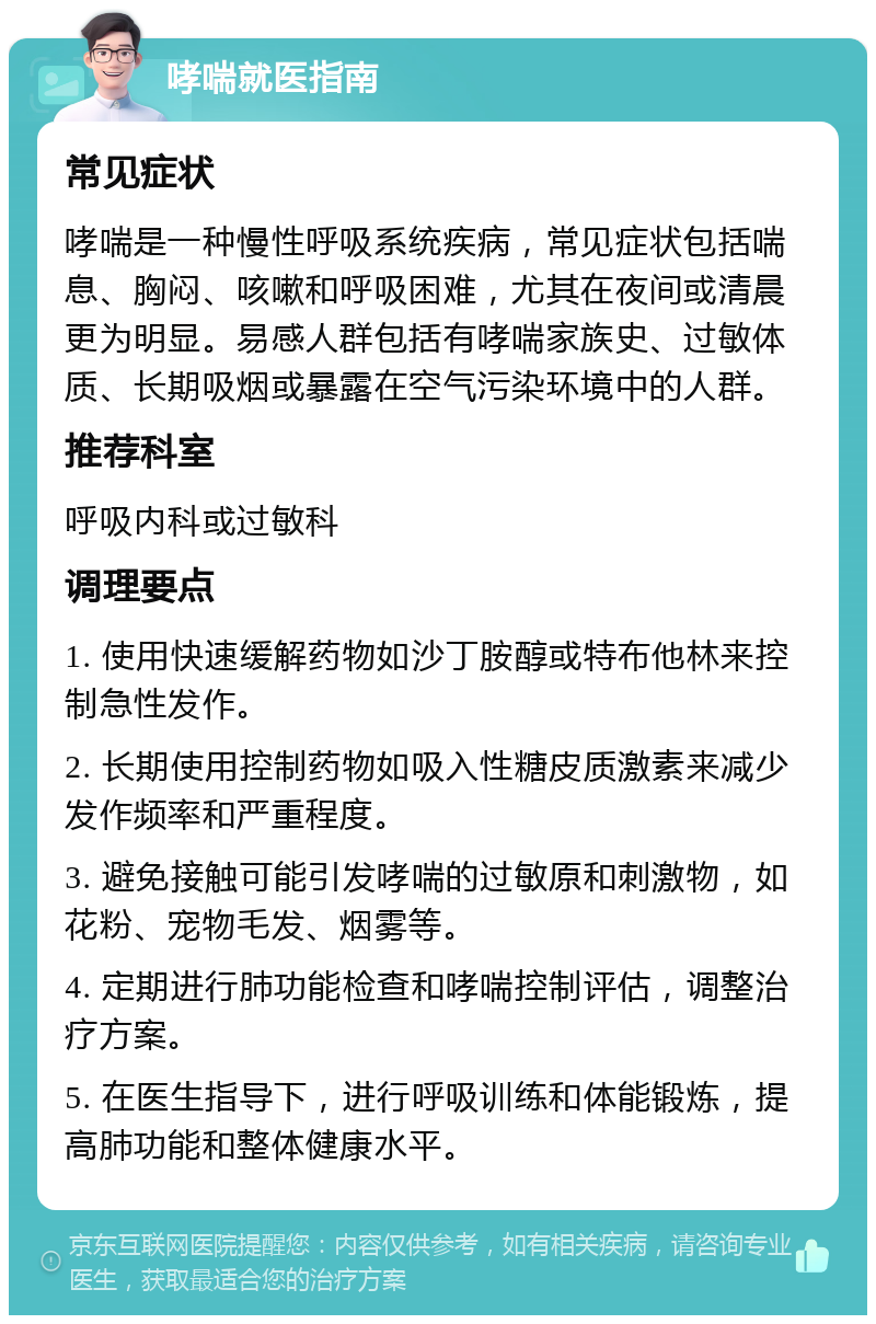 哮喘就医指南 常见症状 哮喘是一种慢性呼吸系统疾病，常见症状包括喘息、胸闷、咳嗽和呼吸困难，尤其在夜间或清晨更为明显。易感人群包括有哮喘家族史、过敏体质、长期吸烟或暴露在空气污染环境中的人群。 推荐科室 呼吸内科或过敏科 调理要点 1. 使用快速缓解药物如沙丁胺醇或特布他林来控制急性发作。 2. 长期使用控制药物如吸入性糖皮质激素来减少发作频率和严重程度。 3. 避免接触可能引发哮喘的过敏原和刺激物，如花粉、宠物毛发、烟雾等。 4. 定期进行肺功能检查和哮喘控制评估，调整治疗方案。 5. 在医生指导下，进行呼吸训练和体能锻炼，提高肺功能和整体健康水平。