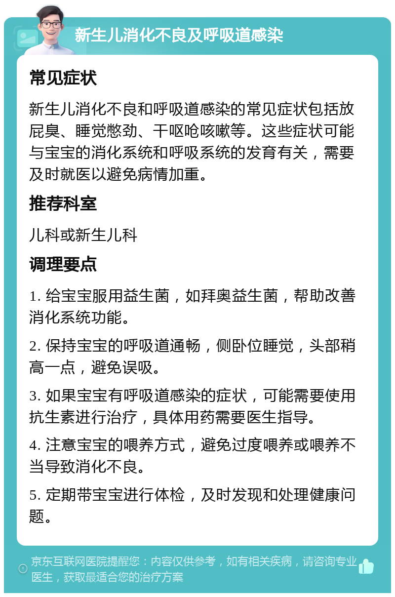 新生儿消化不良及呼吸道感染 常见症状 新生儿消化不良和呼吸道感染的常见症状包括放屁臭、睡觉憋劲、干呕呛咳嗽等。这些症状可能与宝宝的消化系统和呼吸系统的发育有关，需要及时就医以避免病情加重。 推荐科室 儿科或新生儿科 调理要点 1. 给宝宝服用益生菌，如拜奥益生菌，帮助改善消化系统功能。 2. 保持宝宝的呼吸道通畅，侧卧位睡觉，头部稍高一点，避免误吸。 3. 如果宝宝有呼吸道感染的症状，可能需要使用抗生素进行治疗，具体用药需要医生指导。 4. 注意宝宝的喂养方式，避免过度喂养或喂养不当导致消化不良。 5. 定期带宝宝进行体检，及时发现和处理健康问题。