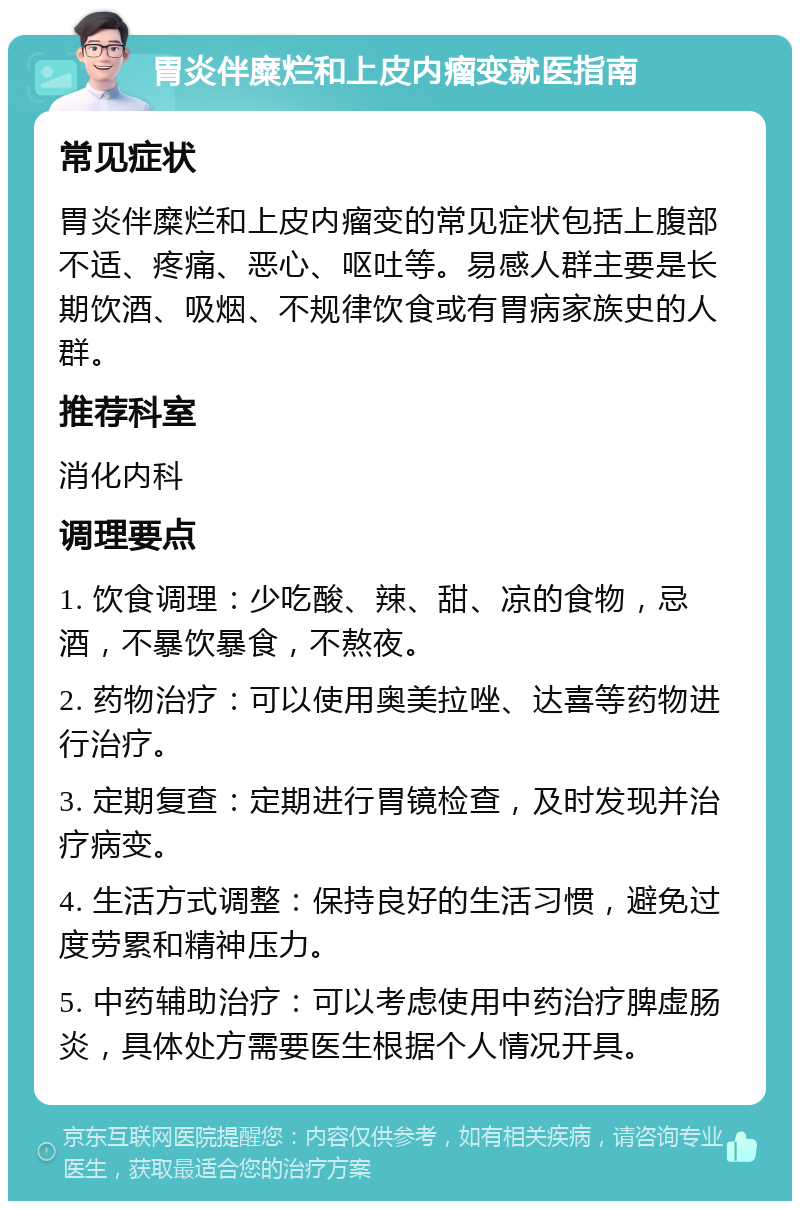 胃炎伴糜烂和上皮内瘤变就医指南 常见症状 胃炎伴糜烂和上皮内瘤变的常见症状包括上腹部不适、疼痛、恶心、呕吐等。易感人群主要是长期饮酒、吸烟、不规律饮食或有胃病家族史的人群。 推荐科室 消化内科 调理要点 1. 饮食调理：少吃酸、辣、甜、凉的食物，忌酒，不暴饮暴食，不熬夜。 2. 药物治疗：可以使用奥美拉唑、达喜等药物进行治疗。 3. 定期复查：定期进行胃镜检查，及时发现并治疗病变。 4. 生活方式调整：保持良好的生活习惯，避免过度劳累和精神压力。 5. 中药辅助治疗：可以考虑使用中药治疗脾虚肠炎，具体处方需要医生根据个人情况开具。